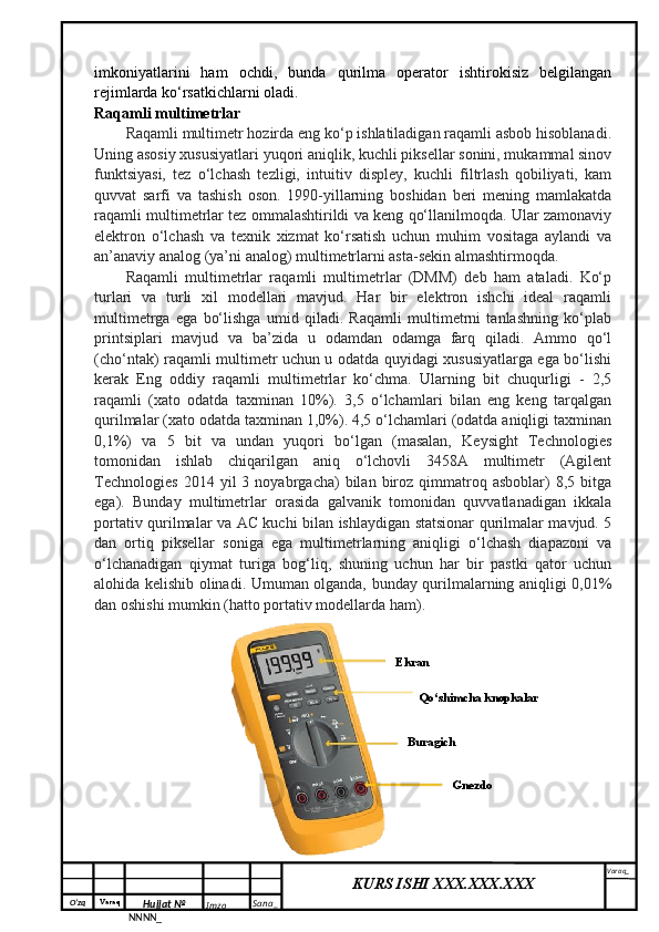 O‘zq    Varaq
Hujjat №
NNNN_ Imzo _ Sana _ Varaq _
KURS ISHI XXX.XXX.XXX
 imkoniyatlarini   ham   ochdi,   bunda   qurilma   operator   ishtirokisiz   belgilangan
rejimlarda ko‘rsatkichlarni oladi.
Raqamli multimetrlar 
Raqamli multimetr hozirda eng ko‘p ishlatiladigan raqamli asbob hisoblanadi.
Uning asosiy xususiyatlari yuqori aniqlik, kuchli piksellar sonini, mukammal sinov
funktsiyasi,   tez   o‘lchash   tezligi,   intuitiv   displey,   kuchli   filtrlash   qobiliyati,   kam
quvvat   sarfi   va   tashish   oson.   1990-yillarning   boshidan   beri   mening   mamlakatda
raqamli multimetrlar tez ommalashtirildi va keng qo‘llanilmoqda. Ular zamonaviy
elektron   o‘lchash   va   texnik   xizmat   ko‘rsatish   uchun   muhim   vositaga   aylandi   va
an’anaviy analog (ya’ni analog) multimetrlarni asta-sekin almashtirmoqda.
Raqamli   multimetrlar   raqamli   multimetrlar   (DMM)   deb   ham   ataladi.   Ko‘p
turlari   va   turli   xil   modellari   mavjud.   Har   bir   elektron   ishchi   ideal   raqamli
multimetrga   ega   bo‘lishga   umid   qiladi.   Raqamli   multimetrni   tanlashning   ko‘plab
printsiplari   mavjud   va   ba’zida   u   odamdan   odamga   farq   qiladi.   Ammo   qo‘l
(cho‘ntak) raqamli multimetr uchun u odatda quyidagi xususiyatlarga ega bo‘lishi
kerak   Eng   oddiy   raqamli   multimetrlar   ko‘chma.   Ularning   bit   chuqurligi   -   2,5
raqamli   (xato   odatda   taxminan   10%).   3,5   o‘lchamlari   bilan   eng   keng   tarqalgan
qurilmalar (xato odatda taxminan 1,0%). 4,5 o‘lchamlari (odatda aniqligi taxminan
0,1%)   va   5   bit   va   undan   yuqori   bo‘lgan   (masalan,   Keysight   Technologies
tomonidan   ishlab   chiqarilgan   aniq   o‘lchovli   3458A   multimetr   (Agilent
Technologies   2014  yil   3   noyabrgacha)   bilan   biroz   qimmatroq   asboblar)   8,5   bitga
ega).   Bunday   multimetrlar   orasida   galvanik   tomonidan   quvvatlanadigan   ikkala
portativ qurilmalar va AC kuchi bilan ishlaydigan statsionar qurilmalar mavjud. 5
dan   ortiq   piksellar   soniga   ega   multimetrlarning   aniqligi   o‘lchash   diapazoni   va
o‘lchanadigan   qiymat   turiga   bog‘liq,   shuning   uchun   har   bir   pastki   qator   uchun
alohida kelishib olinadi. Umuman olganda, bunday qurilmalarning aniqligi 0,01%
dan oshishi mumkin (hatto portativ modellarda ham).
Ekran
Qo‘shimcha knopkalar 
GnezdoBuragich  