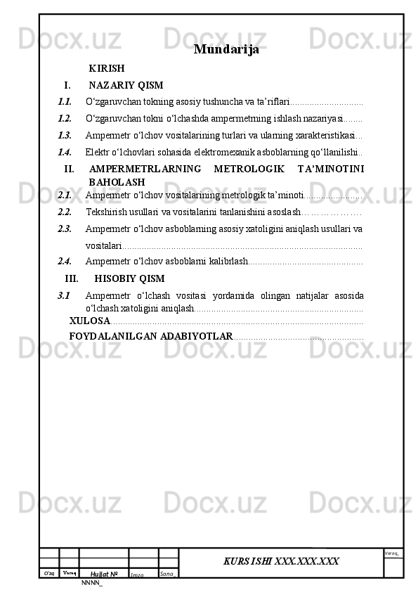O‘zq    Varaq
Hujjat №
NNNN_ Imzo _ Sana _ Varaq _
KURS ISHI XXX.XXX.XXX
 Mundarija
KIRISH
I. NAZARIY QISM
1.1. O‘zgaruvchan tokning a sosiy tushuncha va ta’riflari..............................
1.2. O‘zgaruvchan  tokni  o‘ lchashda ampermetrning ishlash nazariyasi........
1.3. Ampermetr o‘lchov vositalarining turlari va ularning xarakteristikasi...
1.4. Elektr o‘lchovlari sohasida elektromexanik asboblarning qo‘llanilishi..
II. AMPERMETRLARNING   METROLOGIK   TA’MINOTINI
BAHOLASH
2.1. Ampermetr o‘lchov vositalarining metrologik ta’minoti........................
2.2. Tekshirish usullari va vositalarini tanlanishini asoslash……………….
2.3. Ampermetr o‘lchov  asboblarning asosiy xatoligini aniqlash usullari va
vositalari..................................................................................................
2.4. Ampermetr o‘lchov  asboblarni  kalibrlash...............................................
III. HISOBIY QISM
3.1 Ampermetr   o‘lchash   vositasi   yordamida   olingan   natijalar   asosida
o‘lchash xatoligini aniqlash.....................................................................
XULOSA .......................................................................................................
FOYDALANILGAN ADABIYOTLAR ..................................................... 