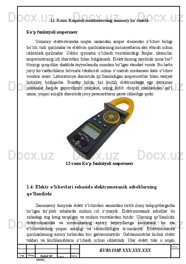 O‘zq    Varaq
Hujjat №
NNNN_ Imzo _ Sana _ Varaq _
KURS ISHI XXX.XXX.XXX
 11-Rasm Raqamli multimetrning umumiy ko‘rinishi
Ko‘p funksiyali ampermetr
Umumiy   elektrotexnika   nuqtai   nazaridan   amper   elementar   o lchov   birligiʻ
bo lib, turli qurilmalar va elektron qurilmalarning xususiyatlarini aks ettirish uchun	
ʻ
ishlatiladi.qurilmalar.   Ushbu   qiymatni   o‘lchash   vositalaridagi   farqlar,   aksincha,
ampermetrning ish sharoitlari bilan belgilanadi. Elektrchining xayolida nima bor?
Hozirgi qisqichlar shaklida tayyorlanishi mumkin bo‘lgan standart vosita. Bu hatto
joriy ko‘rsatkichlarni  bilvosita  tekshirish uchun  o‘rnatish moslamasi  kabi  o‘lchov
vositasi   emas.   Laboratoriya   sharoitida   qo‘llaniladigan   ampermetrlar   bilan   vaziyat
butunlay   boshqacha.   Bunday   holda,   biz   kuchli   elektronikaga   ega   statsionar
uskunalar   haqida   gapirishimiz   mumkin,   uning   kelib   chiqish   manbasidan   qat’i
nazar, yuqori aniqlik sharoitida joriy parametrlarni qayta ishlashga qodir.
12-rasm Ko‘p funksiyali ampermetr
1.4.  Elektr o‘lchovlari sohasida elektromexanik asboblarning 
qo‘llanilishi
Zamonaviy dunyoda elektr o‘lchovlari sanoatdan tortib ilmiy tadqiqotlargacha
bo‘lgan   ko‘plab   sohalarda   muhim   rol   o‘ynaydi.   Elektromexanik   asboblar   bu
sohadagi   eng   keng   tarqalgan   va   muhim   vositalardan   biridir.   Ularning   qo‘llanilishi
elektrodinamika   va   mexanikaning   asosiy   tamoyillariga   asoslanadi,   bu   esa
o‘lchovlarning   yuqori   aniqligi   va   ishonchliligini   ta’minlaydi.   Elektromexanik
qurilmalarning   asosiy   turlaridan   biri   galvanometrdir.   Galvanometrlar   kichik   elektr
toklari   va   kuchlanishlarni   o‘lchash   uchun   ishlatiladi.   Ular   elektr   toki   u   orqali 