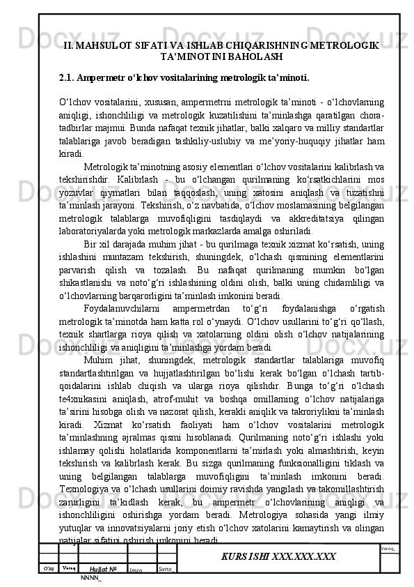 O‘zq    Varaq
Hujjat №
NNNN_ Imzo _ Sana _ Varaq _
KURS ISHI XXX.XXX.XXX
 II. MAHSULOT SIFATI VA ISHLAB CHIQARISHNING METROLOGIK
TA’MINOTINI BAHOLASH
2.1. Ampermetr o‘lchov vositalarining metrologik ta’minoti.
O‘lchov   vositalarini,   xususan,   ampermetrni   metrologik   ta’minoti   -   o‘lchovlarning
aniqligi,   ishonchliligi   va   metrologik   kuzatilishini   ta’minlashga   qaratilgan   chora-
tadbirlar majmui. Bunda nafaqat texnik jihatlar, balki xalqaro va milliy standartlar
talablariga   javob   beradigan   tashkiliy-uslubiy   va   me’yoriy-huquqiy   jihatlar   ham
kiradi.
Metrologik ta’minotning asosiy elementlari o‘lchov vositalarini kalibrlash va
tekshirishdir.   Kalibrlash   -   bu   o‘lchangan   qurilmaning   ko‘rsatkichlarini   mos
yozuvlar   qiymatlari   bilan   taqqoslash,   uning   xatosini   aniqlash   va   tuzatishni
ta’minlash jarayoni. Tekshirish, o‘z navbatida, o‘lchov moslamasining belgilangan
metrologik   talablarga   muvofiqligini   tasdiqlaydi   va   akkreditatsiya   qilingan
laboratoriyalarda yoki metrologik markazlarda amalga oshiriladi.
Bir xil darajada muhim jihat - bu qurilmaga texnik xizmat ko‘rsatish, uning
ishlashini   muntazam   tekshirish,   shuningdek,   o‘lchash   qismining   elementlarini
parvarish   qilish   va   tozalash.   Bu   nafaqat   qurilmaning   mumkin   bo‘lgan
shikastlanishi   va   noto‘g‘ri   ishlashining   oldini   olish,   balki   uning   chidamliligi   va
o‘lchovlarning barqarorligini ta’minlash imkonini beradi.
Foydalanuvchilarni   ampermetrdan   to‘g‘ri   foydalanishga   o‘rgatish
metrologik ta’minotda ham katta rol o‘ynaydi. O‘lchov usullarini to‘g‘ri qo‘llash,
texnik   shartlarga   rioya   qilish   va   xatolarning   oldini   olish   o‘lchov   natijalarining
ishonchliligi va aniqligini ta’minlashga yordam beradi.
Muhim   jihat,   shuningdek,   metrologik   standartlar   talablariga   muvofiq
standartlashtirilgan   va   hujjatlashtirilgan   bo‘lishi   kerak   bo‘lgan   o‘lchash   tartib-
qoidalarini   ishlab   chiqish   va   ularga   rioya   qilishdir.   Bunga   to‘g‘ri   o‘lchash
te4xnikasini   aniqlash,   atrof-muhit   va   boshqa   omillarning   o‘lchov   natijalariga
ta’sirini hisobga olish va nazorat qilish, kerakli aniqlik va takroriylikni ta’minlash
kiradi.   Xizmat   ko‘rsatish   faoliyati   ham   o‘lchov   vositalarini   metrologik
ta’minlashning   ajralmas   qismi   hisoblanadi.   Qurilmaning   noto‘g‘ri   ishlashi   yoki
ishlamay   qolishi   holatlarida   komponentlarni   ta’mirlash   yoki   almashtirish,   keyin
tekshirish   va   kalibrlash   kerak.   Bu   sizga   qurilmaning   funksionalligini   tiklash   va
uning   belgilangan   talablarga   muvofiqligini   ta’minlash   imkonini   beradi.
Texnologiya va o‘lchash usullarini doimiy ravishda yangilash va takomillashtirish
zarurligini   ta’kidlash   kerak,   bu   ampermetr   o‘lchovlarining   aniqligi   va
ishonchliligini   oshirishga   yordam   beradi.   Metrologiya   sohasida   yangi   ilmiy
yutuqlar   va   innovatsiyalarni   joriy   etish   o‘lchov   xatolarini   kamaytirish   va   olingan
natijalar sifatini oshirish imkonini beradi.  