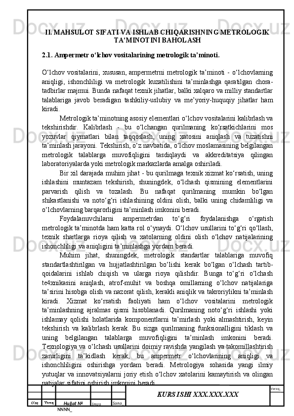 O‘zq    Varaq
Hujjat №
NNNN_ Imzo _ Sana _ Varaq _
KURS ISHI XXX.XXX.XXX
 II. MAHSULOT SIFATI VA ISHLAB CHIQARISHNING METROLOGIK
TA’MINOTINI BAHOLASH
2.1. Ampermetr o‘lchov vositalarining metrologik ta’minoti.
O‘lchov   vositalarini,   xususan,   ampermetrni   metrologik   ta’minoti   -   o‘lchovlarning
aniqligi,   ishonchliligi   va   metrologik   kuzatilishini   ta’minlashga   qaratilgan   chora-
tadbirlar majmui. Bunda nafaqat texnik jihatlar, balki xalqaro va milliy standartlar
talablariga   javob   beradigan   tashkiliy-uslubiy   va   me’yoriy-huquqiy   jihatlar   ham
kiradi.
Metrologik ta’minotning asosiy elementlari o‘lchov vositalarini kalibrlash va
tekshirishdir.   Kalibrlash   -   bu   o‘lchangan   qurilmaning   ko‘rsatkichlarini   mos
yozuvlar   qiymatlari   bilan   taqqoslash,   uning   xatosini   aniqlash   va   tuzatishni
ta’minlash jarayoni. Tekshirish, o‘z navbatida, o‘lchov moslamasining belgilangan
metrologik   talablarga   muvofiqligini   tasdiqlaydi   va   akkreditatsiya   qilingan
laboratoriyalarda yoki metrologik markazlarda amalga oshiriladi.
Bir xil darajada muhim jihat - bu qurilmaga texnik xizmat ko‘rsatish, uning
ishlashini   muntazam   tekshirish,   shuningdek,   o‘lchash   qismining   elementlarini
parvarish   qilish   va   tozalash.   Bu   nafaqat   qurilmaning   mumkin   bo‘lgan
shikastlanishi   va   noto‘g‘ri   ishlashining   oldini   olish,   balki   uning   chidamliligi   va
o‘lchovlarning barqarorligini ta’minlash imkonini beradi.
Foydalanuvchilarni   ampermetrdan   to‘g‘ri   foydalanishga   o‘rgatish
metrologik ta’minotda ham katta rol o‘ynaydi. O‘lchov usullarini to‘g‘ri qo‘llash,
texnik   shartlarga   rioya   qilish   va   xatolarning   oldini   olish   o‘lchov   natijalarining
ishonchliligi va aniqligini ta’minlashga yordam beradi.
Muhim   jihat,   shuningdek,   metrologik   standartlar   talablariga   muvofiq
standartlashtirilgan   va   hujjatlashtirilgan   bo‘lishi   kerak   bo‘lgan   o‘lchash   tartib-
qoidalarini   ishlab   chiqish   va   ularga   rioya   qilishdir.   Bunga   to‘g‘ri   o‘lchash
te4xnikasini   aniqlash,   atrof-muhit   va   boshqa   omillarning   o‘lchov   natijalariga
ta’sirini hisobga olish va nazorat qilish, kerakli aniqlik va takroriylikni ta’minlash
kiradi.   Xizmat   ko‘rsatish   faoliyati   ham   o‘lchov   vositalarini   metrologik
ta’minlashning   ajralmas   qismi   hisoblanadi.   Qurilmaning   noto‘g‘ri   ishlashi   yoki
ishlamay   qolishi   holatlarida   komponentlarni   ta’mirlash   yoki   almashtirish,   keyin
tekshirish   va   kalibrlash   kerak.   Bu   sizga   qurilmaning   funksionalligini   tiklash   va
uning   belgilangan   talablarga   muvofiqligini   ta’minlash   imkonini   beradi.
Texnologiya va o‘lchash usullarini doimiy ravishda yangilash va takomillashtirish
zarurligini   ta’kidlash   kerak,   bu   ampermetr   o‘lchovlarining   aniqligi   va
ishonchliligini   oshirishga   yordam   beradi.   Metrologiya   sohasida   yangi   ilmiy
yutuqlar   va   innovatsiyalarni   joriy   etish   o‘lchov   xatolarini   kamaytirish   va   olingan
natijalar sifatini oshirish imkonini beradi.