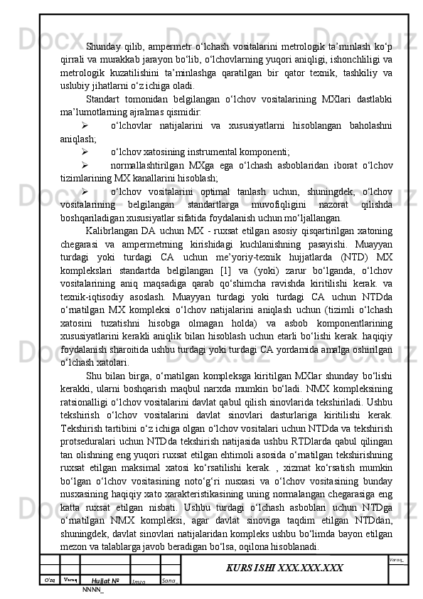 O‘zq    Varaq
Hujjat №
NNNN_ Imzo _ Sana _ Varaq _
KURS ISHI XXX.XXX.XXX
 Shunday   qilib,   ampermetr   o‘lchash   vositalarini   metrologik   ta’minlash   ko‘p
qirrali va murakkab jarayon bo‘lib, o‘lchovlarning yuqori aniqligi, ishonchliligi va
metrologik   kuzatilishini   ta’minlashga   qaratilgan   bir   qator   texnik,   tashkiliy   va
uslubiy jihatlarni o‘z ichiga oladi.
Standart   tomonidan   belgilangan   o‘lchov   vositalarining   MXlari   dastlabki
ma’lumotlarning ajralmas qismidir:
 o‘lchovlar   natijalarini   va   xususiyatlarni   hisoblangan   baholashni
aniqlash;
 o‘lchov xatosining instrumental komponenti;
 normallashtirilgan   MXga   ega   o‘lchash   asboblaridan   iborat   o‘lchov
tizimlarining MX kanallarini hisoblash;
 o‘lchov   vositalarini   optimal   tanlash   uchun,   shuningdek,   o‘lchov
vositalarining   belgilangan   standartlarga   muvofiqligini   nazorat   qilishda
boshqariladigan xususiyatlar sifatida foydalanish uchun mo‘ljallangan.
Kalibrlangan   DA   uchun   MX   -   ruxsat   etilgan   asosiy   qisqartirilgan   xatoning
chegarasi   va   ampermetrning   kirishidagi   kuchlanishning   pasayishi.   Muayyan
turdagi   yoki   turdagi   CA   uchun   me’yoriy-texnik   hujjatlarda   (NTD)   MX
komplekslari   standartda   belgilangan   [1]   va   (yoki)   zarur   bo‘lganda,   o‘lchov
vositalarining   aniq   maqsadiga   qarab   qo‘shimcha   ravishda   kiritilishi   kerak.   va
texnik-iqtisodiy   asoslash.   Muayyan   turdagi   yoki   turdagi   CA   uchun   NTDda
o‘rnatilgan   MX   kompleksi   o‘lchov   natijalarini   aniqlash   uchun   (tizimli   o‘lchash
xatosini   tuzatishni   hisobga   olmagan   holda)   va   asbob   komponentlarining
xususiyatlarini  kerakli  aniqlik bilan hisoblash  uchun etarli  bo‘lishi  kerak.  haqiqiy
foydalanish sharoitida ushbu turdagi yoki turdagi CA yordamida amalga oshirilgan
o‘lchash xatolari.
Shu   bilan   birga,   o‘rnatilgan   kompleksga   kiritilgan   MXlar   shunday   bo‘lishi
kerakki,   ularni   boshqarish   maqbul   narxda   mumkin   bo‘ladi.   NMX   kompleksining
ratsionalligi o‘lchov vositalarini davlat qabul qilish sinovlarida tekshiriladi. Ushbu
tekshirish   o‘lchov   vositalarini   davlat   sinovlari   dasturlariga   kiritilishi   kerak.
Tekshirish tartibini o‘z ichiga olgan o‘lchov vositalari uchun NTDda va tekshirish
protseduralari  uchun NTDda tekshirish  natijasida ushbu  RTDlarda qabul  qilingan
tan olishning eng yuqori ruxsat etilgan ehtimoli asosida o‘rnatilgan tekshirishning
ruxsat   etilgan   maksimal   xatosi   ko‘rsatilishi   kerak.   ,   xizmat   ko‘rsatish   mumkin
bo‘lgan   o‘lchov   vositasining   noto‘g‘ri   nusxasi   va   o‘lchov   vositasining   bunday
nusxasining haqiqiy xato xarakteristikasining uning normalangan chegarasiga eng
katta   ruxsat   etilgan   nisbati.   Ushbu   turdagi   o‘lchash   asboblari   uchun   NTDga
o‘rnatilgan   NMX   kompleksi,   agar   davlat   sinoviga   taqdim   etilgan   NTDdan,
shuningdek, davlat sinovlari natijalaridan kompleks ushbu bo‘limda bayon etilgan
mezon va talablarga javob beradigan bo‘lsa, oqilona hisoblanadi. 