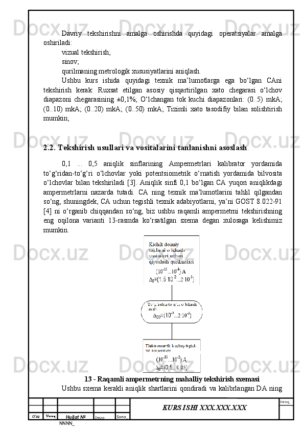 O‘zq    Varaq
Hujjat №
NNNN_ Imzo _ Sana _ Varaq _
KURS ISHI XXX.XXX.XXX
 Davriy   tekshirishni   amalga   oshirishda   quyidagi   operatsiyalar   amalga
oshiriladi:
vizual tekshirish;
sinov;
qurilmaning metrologik xususiyatlarini aniqlash.
Ushbu   kurs   ishida   quyidagi   texnik   ma’lumotlarga   ega   bo‘lgan   CAni
tekshirish   kerak:   Ruxsat   etilgan   asosiy   qisqartirilgan   xato   chegarasi   o‘lchov
diapazoni   chegarasining   ±0,1%;   O‘lchangan   tok   kuchi   diapazonlari:   (0..5)   mkA;
(0..10)   mkA;   (0..20)   mkA;   (0..50)   mkA;   Tizimli   xato   tasodifiy   bilan   solishtirish
mumkin;
2.2. Tekshirish usullari va vositalarini tanlanishni asoslash .
0,1   ...   0,5   aniqlik   sinflarining   Ampermetrlari   kalibrator   yordamida
to‘g‘ridan-to‘g‘ri   o‘lchovlar   yoki   potentsiometrik   o‘rnatish   yordamida   bilvosita
o‘lchovlar   bilan   tekshiriladi   [3].   Aniqlik   sinfi   0,1   bo‘lgan   CA   yuqori   aniqlikdagi
ampermetrlarni   nazarda   tutadi.   CA   ning   texnik   ma’lumotlarini   tahlil   qilgandan
so‘ng, shuningdek, CA uchun tegishli texnik adabiyotlarni, ya’ni GOST 8.022-91
[4]   ni   o‘rganib   chiqqandan   so‘ng,   biz   ushbu   raqamli   ampermetrni   tekshirishning
eng   oqilona   varianti   13-rasmda   ko‘rsatilgan   sxema   degan   xulosaga   kelishimiz
mumkin.
13 - Raqamli ampermetrning mahalliy tekshirish sxemasi
Ushbu sxema kerakli aniqlik shartlarini qondiradi  va kalibrlangan DA ning 