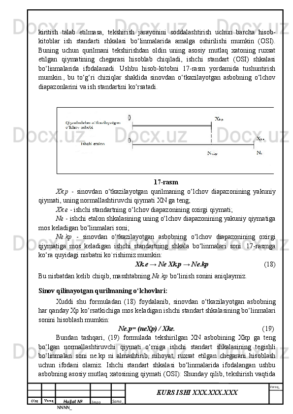 O‘zq    Varaq
Hujjat №
NNNN_ Imzo _ Sana _ Varaq _
KURS ISHI XXX.XXX.XXX
 kiritish   talab   etilmasa,   tekshirish   jarayonini   soddalashtirish   uchun   barcha   hisob-
kitoblar   ish   standarti   shkalasi   bo‘linmalarida   amalga   oshirilishi   mumkin   (OSI).
Buning   uchun   qurilmani   tekshirishdan   oldin   uning   asosiy   mutlaq   xatoning   ruxsat
etilgan   qiymatining   chegarasi   hisoblab   chiqiladi,   ishchi   standart   (OSI)   shkalasi
bo‘linmalarida   ifodalanadi.   Ushbu   hisob-kitobni   17-rasm   yordamida   tushuntirish
mumkin.,   bu   to‘g‘ri   chiziqlar   shaklida   sinovdan   o‘tkazilayotgan   asbobning   o‘lchov
diapazonlarini va ish standartini ko‘rsatadi.
17-rasm
Xk.p   -   sinovdan   o‘tkazilayotgan   qurilmaning   o‘lchov   diapazonining   yakuniy
qiymati, uning normallashtiruvchi qiymati XN ga teng;
Xk.e  - ishchi standartning o‘lchov diapazonining oxirgi qiymati;
Ne  - ishchi etalon shkalasining uning o‘lchov diapazonining yakuniy qiymatiga
mos keladigan bo‘linmalari soni;
Ne.kp   -   sinovdan   o‘tkazilayotgan   asbobning   o‘lchov   diapazonining   oxirgi
qiymatiga   mos   keladigan   ishchi   standartning   shkala   bo‘linmalari   soni.   17-rasmga
ko‘ra quyidagi nisbatni ko`rishimiz mumkin:
Xk.e → Ne Xk.p → Ne.kp       (18)
Bu nisbatdan kelib chiqib, masshtabning  Ne.kp  bo‘linish sonini aniqlaymiz.
Sinov qilinayotgan qurilmaning o‘lchovlari:
Xuddi   shu   formuladan   (18)   foydalanib,   sinovdan   o‘tkazilayotgan   asbobning
har qanday Xp ko‘rsatkichiga mos keladigan ishchi standart shkalasining bo‘linmalari
sonini hisoblash mumkin:
Ne.p= (neXp) / Xke. (19)
Bundan   tashqari,   (19)   formulada   tekshirilgan   XN   asbobining   Xkp   ga   teng
bo‘lgan   normallashtiruvchi   qiymati   o‘rniga   ishchi   standart   shkalasining   tegishli
bo‘linmalari   soni   ne.kp   ni   almashtirib,   nihoyat,   ruxsat   etilgan   chegarani   hisoblash
uchun   ifodani   olamiz.   Ishchi   standart   shkalasi   bo‘linmalarida   ifodalangan   ushbu
asbobning asosiy mutlaq xatosining qiymati (OSI): Shunday qilib, tekshirish vaqtida 
