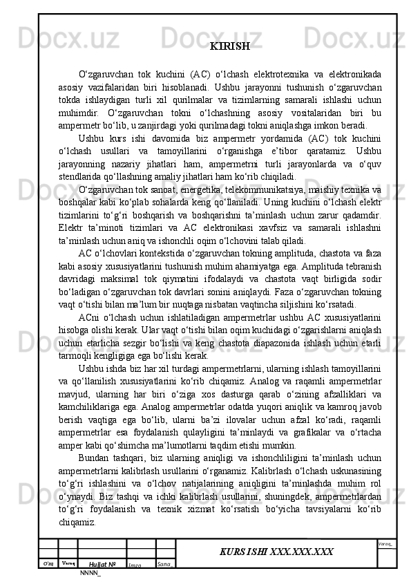 O‘zq    Varaq
Hujjat №
NNNN_ Imzo _ Sana _ Varaq _
KURS ISHI XXX.XXX.XXX
 KIRISH
O‘zgaruvchan   tok   kuchini   (AC)   o‘lchash   elektrotexnika   va   elektronikada
asosiy   vazifalaridan   biri   hisoblanadi.   Ushbu   jarayonni   tushunish   o‘zgaruvchan
tokda   ishlaydigan   turli   xil   qurilmalar   va   tizimlarning   samarali   ishlashi   uchun
muhimdir.   O‘zgaruvchan   tokni   o‘lchashning   asosiy   vositalaridan   biri   bu
ampermetr bo‘lib, u zanjirdagi yoki qurilmadagi tokni aniqlashga imkon beradi.
Ushbu   kurs   ishi   davomida   biz   ampermetr   yordamida   (AC)   tok   kuchini
o‘lchash   usullari   va   tamoyillarini   o‘rganishga   e’tibor   qaratamiz.   Ushbu
jarayonning   nazariy   jihatlari   ham,   ampermetrni   turli   jarayonlarda   va   o‘quv
stendlarida qo‘llashning amaliy jihatlari ham ko‘rib chiqiladi.
O‘zgaruvchan tok sanoat, energetika, telekommunikatsiya, maishiy texnika va
boshqalar kabi ko‘plab sohalarda keng qo‘llaniladi. Uning kuchini o‘lchash elektr
tizimlarini   to‘g‘ri   boshqarish   va   boshqarishni   ta’minlash   uchun   zarur   qadamdir.
Elektr   ta’minoti   tizimlari   va   AC   elektronikasi   xavfsiz   va   samarali   ishlashni
ta’minlash uchun aniq va ishonchli oqim o‘lchovini talab qiladi.
AC o‘lchovlari kontekstida o‘zgaruvchan tokning amplituda, chastota va faza
kabi asosiy xususiyatlarini tushunish muhim ahamiyatga ega. Amplituda tebranish
davridagi   maksimal   tok   qiymatini   ifodalaydi   va   chastota   vaqt   birligida   sodir
bo‘ladigan o‘zgaruvchan tok davrlari sonini aniqlaydi. Faza o‘zgaruvchan tokning
vaqt o‘tishi bilan ma’lum bir nuqtaga nisbatan vaqtincha siljishini ko‘rsatadi.
ACni   o‘lchash   uchun   ishlatiladigan   ampermetrlar   ushbu   AC   xususiyatlarini
hisobga olishi kerak. Ular vaqt o‘tishi bilan oqim kuchidagi o‘zgarishlarni aniqlash
uchun   etarlicha   sezgir   bo‘lishi   va   keng   chastota   diapazonida   ishlash   uchun   etarli
tarmoqli kengligiga ega bo‘lishi kerak.
Ushbu ishda biz har xil turdagi ampermetrlarni, ularning ishlash tamoyillarini
va   qo‘llanilish   xususiyatlarini   ko‘rib   chiqamiz.   Analog   va   raqamli   ampermetrlar
mavjud,   ularning   har   biri   o‘ziga   xos   dasturga   qarab   o‘zining   afzalliklari   va
kamchiliklariga ega. Analog ampermetrlar odatda yuqori aniqlik va kamroq javob
berish   vaqtiga   ega   bo‘lib,   ularni   ba’zi   ilovalar   uchun   afzal   ko‘radi,   raqamli
ampermetrlar   esa   foydalanish   qulayligini   ta’minlaydi   va   grafikalar   va   o‘rtacha
amper kabi qo‘shimcha ma’lumotlarni taqdim etishi mumkin.
Bundan   tashqari,   biz   ularning   aniqligi   va   ishonchliligini   ta’minlash   uchun
ampermetrlarni kalibrlash usullarini o‘rganamiz. Kalibrlash o‘lchash uskunasining
to‘g‘ri   ishlashini   va   o‘lchov   natijalarining   aniqligini   ta’minlashda   muhim   rol
o‘ynaydi.   Biz   tashqi   va   ichki   kalibrlash   usullarini,   shuningdek,   ampermetrlardan
to‘g‘ri   foydalanish   va   texnik   xizmat   ko‘rsatish   bo‘yicha   tavsiyalarni   ko‘rib
chiqamiz.