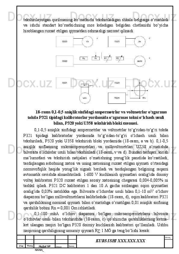 O‘zq    Varaq
Hujjat №
NNNN_ Imzo _ Sana _ Varaq _
KURS ISHI XXX.XXX.XXX
 tekshirilayotgan qurilmaning ko‘rsatkichi tekshiriladigan shkala belgisiga o‘rnatiladi
va   ishchi   standart   ko‘rsatkichning   mos   keladigan   belgidan   chetlanishi   bo‘yicha
hisoblangan ruxsat etilgan qiymatdan oshmasligi nazorat qilinadi.
18-rasm 0,1-0,5 aniqlik sinfidagi ampermetrlar va voltmetrlar o‘zgarmas
tokda P321 tipidagi kalibratorlar yordamida o‘zgarmas tokni o‘lchash usuli
bilan, P320 yoki U358 tekshirish bloki sxemasi.
0,1-0,5   aniqlik   sinfidagi   ampermetrlar   va   voltmetrlar   to‘g‘ridan-to‘g‘ri   tokda
P321   tipidagi   kalibratorlar   yordamida   to‘g‘ridan-to‘g‘ri   o‘lchash   usuli   bilan
tekshiriladi,   P320   yoki   U358   tekshirish   bloki   yordamida   (18-rasm,   a   va   b).   0,1-0,5
aniqlik   sinflarining   mikroampermetrlari   va   millivoltmetrlari   UZ58   o‘rnatishda
bilvosita o‘lchovlar usuli bilan tekshiriladi (18-rasm, v va d). Bundan tashqari, kirish
ma’lumotlari   va   tekshirish   natijalari   o‘rnatishning   yorug‘lik   panelida   ko‘rsatiladi,
tasdiqlangan asbobning xatosi va uning xatosining ruxsat etilgan qiymati o‘rtasidagi
nomuvofiqlik   haqida   yorug‘lik   signali   beriladi   va   tasdiqlangan   belgining   raqami
avtomatik   ravishda   almashtiriladi.   1-600   V   kuchlanish   qiymatlari   oralig‘ida   doimiy
voltaj   kalibratori   P320   ruxsat   etilgan   asosiy   xatosining   chegarasi   0,004-0,005%   ni
tashkil   qiladi.   P321   DC   kalibratori   1   dan   10   A   gacha   sozlangan   oqim   qiymatlari
oralig‘ida   0,03%   xatolikka   ega.   Bilvosita   o‘lchovlar   usuli   bilan   0,1-10   mV   o‘lchov
diapazoni bo‘lgan millivoltmetrlarni kalibrlashda (18-rasm, d), oqim kalibratori P321
va qarshilikning nominal qiymati bilan o‘rnatishga o‘rnatilgan 0,01 aniqlik sinfining
qarshilik bobini Rn = 0,001 Om ishlatiladi.
0,1-100   mkA   o‘lchov   diapazoni   bo‘lgan   mikroampermetrlarni   bilvosita
o‘lchovlar   usuli   bilan   tekshirishda   (18-rasm,   c)   qo‘shimcha   qarshiliklarning   ketma-
ket   ulangan   zanjiri   bo‘lgan   P320   doimiy   kuchlanish   kalibratori   qo‘llaniladi.   Ushbu
zanjirning qarshiligining umumiy qiymati R ∑  1 M Ō  ga teng bo‘lishi kerak:   
