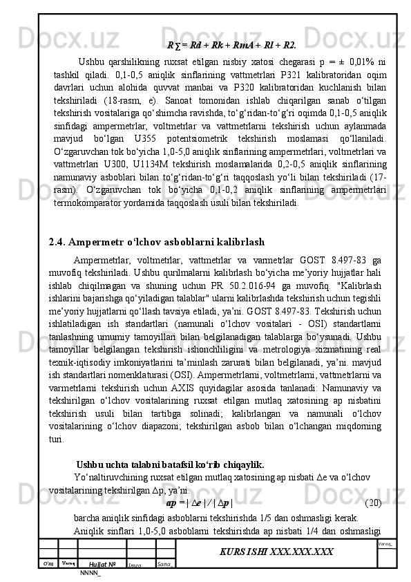 O‘zq    Varaq
Hujjat №
NNNN_ Imzo _ Sana _ Varaq _
KURS ISHI XXX.XXX.XXX
 R ∑  = Rd + Rk + RmA + Rl + R2.
Ushbu   qarshilikning   ruxsat   etilgan   nisbiy   xatosi   chegarasi   p   =   ±   0,01%   ni
tashkil   qiladi.   0,1-0,5   aniqlik   sinflarining   vattmetrlari   P321   kalibratoridan   oqim
davrlari   uchun   alohida   quvvat   manbai   va   P320   kalibratoridan   kuchlanish   bilan
tekshiriladi   (18-rasm,   e).   Sanoat   tomonidan   ishlab   chiqarilgan   sanab   o‘tilgan
tekshirish vositalariga qo‘shimcha ravishda, to‘g‘ridan-to‘g‘ri oqimda 0,1-0,5 aniqlik
sinfidagi   ampermetrlar,   voltmetrlar   va   vattmetrlarni   tekshirish   uchun   aylanmada
mavjud   bo‘lgan   U355   potentsiometrik   tekshirish   moslamasi   qo‘llaniladi.
O‘zgaruvchan tok bo‘yicha 1,0-5,0 aniqlik sinflarining ampermetrlari, voltmetrlari va
vattmetrlari   U300,   U1134M   tekshirish   moslamalarida   0,2-0,5   aniqlik   sinflarining
namunaviy   asboblari   bilan   to‘g‘ridan-to‘g‘ri   taqqoslash   yo‘li   bilan   tekshiriladi   (17-
rasm).   O‘zgaruvchan   tok   bo‘yicha   0,1-0,2   aniqlik   sinflarining   ampermetrlari
termokomparator yordamida taqqoslash usuli bilan tekshiriladi. 
2.4. Ampermetr o‘lchov asboblarni kalibrlash
Ampermetrlar,   voltmetrlar,   vattmetrlar   va   varmetrlar   GOST   8.497-83   ga
muvofiq tekshiriladi. Ushbu qurilmalarni  kalibrlash  bo‘yicha me’yoriy hujjatlar  hali
ishlab   chiqilmagan   va   shuning   uchun   PR   50.2.016-94   ga   muvofiq.   "Kalibrlash
ishlarini bajarishga qo‘yiladigan talablar" ularni kalibrlashda tekshirish uchun tegishli
me’yoriy hujjatlarni qo‘llash tavsiya etiladi, ya’ni. GOST 8.497-83. Tekshirish uchun
ishlatiladigan   ish   standartlari   (namunali   o‘lchov   vositalari   -   OSI)   standartlarni
tanlashning   umumiy   tamoyillari   bilan   belgilanadigan   talablarga   bo‘ysunadi.   Ushbu
tamoyillar   belgilangan   tekshirish   ishonchliligini   va   metrologiya   xizmatining   real
texnik-iqtisodiy   imkoniyatlarini   ta’minlash   zarurati   bilan   belgilanadi,   ya’ni.   mavjud
ish standartlari nomenklaturasi (OSI). Ampermetrlarni, voltmetrlarni, vattmetrlarni va
varmetrlarni   tekshirish   uchun   AXIS   quyidagilar   asosida   tanlanadi:   Namunaviy   va
tekshirilgan   o‘lchov   vositalarining   ruxsat   etilgan   mutlaq   xatosining   ap   nisbatini
tekshirish   usuli   bilan   tartibga   solinadi;   kalibrlangan   va   namunali   o‘lchov
vositalarining   o‘lchov   diapazoni;   tekshirilgan   asbob   bilan   o‘lchangan   miqdorning
turi.
 Ushbu uchta talabni batafsil ko‘rib chiqaylik.
Yo‘naltiruvchining ruxsat etilgan mutlaq xatosining ap nisbati ∆e va o‘lchov 
vositalarining tekshirilgan ∆p, ya’ni.
ap = | ∆e | / | ∆p | (20)
barcha aniqlik sinfidagi asboblarni tekshirishda 1/5 dan oshmasligi kerak.
Aniqlik   sinflari   1,0-5,0   asboblarni   tekshirishda   ap   nisbati   1/4   dan   oshmasligi 