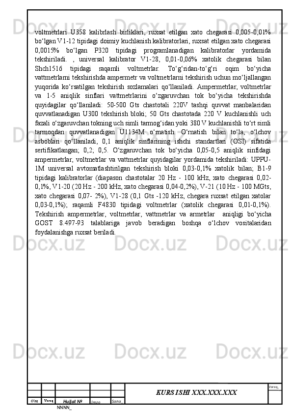 O‘zq    Varaq
Hujjat №
NNNN_ Imzo _ Sana _ Varaq _
KURS ISHI XXX.XXX.XXX
 voltmetrlari   U358   kalibrlash   birliklari,   ruxsat   etilgan   xato   chegarasi   0,005-0,01%
bo‘lgan V1-12 tipidagi doimiy kuchlanish kalibratorlari, ruxsat etilgan xato chegarasi
0,0015%   bo‘lgan   P320   tipidagi   programlanadigan   kalibratorlar   yordamida
tekshiriladi.   ,   universal   kalibrator   V1-28,   0,01-0,06%   xatolik   chegarasi   bilan
Shch1516   tipidagi   raqamli   voltmetrlar.   To‘g‘ridan-to‘g‘ri   oqim   bo‘yicha
vattmetrlarni tekshirishda ampermetr va voltmetrlarni tekshirish uchun mo‘ljallangan
yuqorida   ko‘rsatilgan   tekshirish   sozlamalari   qo‘llaniladi.   Ampermetrlar,   voltmetrlar
va   1-5   aniqlik   sinflari   vattmetrlarini   o‘zgaruvchan   tok   bo‘yicha   tekshirishda
quyidagilar   qo‘llaniladi:   50-500   Gts   chastotali   220V   tashqi   quvvat   manbalaridan
quvvatlanadigan   U300   tekshirish   bloki;   50   Gts   chastotada   220   V   kuchlanishli   uch
fazali o‘zgaruvchan tokning uch simli tarmog‘idan yoki 380 V kuchlanishli to‘rt simli
tarmoqdan   quvvatlanadigan   U1134M   o‘rnatish.   O‘rnatish   bilan   to‘la,   o‘lchov
asboblari   qo‘llaniladi,   0,1   aniqlik   sinflarining   ishchi   standartlari   (OSI)   sifatida
sertifikatlangan;   0,2;   0,5.   O‘zgaruvchan   tok   bo‘yicha   0,05-0,5   aniqlik   sinfidagi
ampermetrlar,  voltmetrlar   va  vattmetrlar  quyidagilar  yordamida  tekshiriladi:   UPPU-
1M   universal   avtomatlashtirilgan   tekshirish   bloki   0,03-0,1%   xatolik   bilan;   B1-9
tipidagi   kalibratorlar   (diapason   chastotalar   20   Hz   -   100   kHz,   xato   chegarasi   0,02-
0,1%, V1-20 (20 Hz - 200 kHz, xato chegarasi 0,04-0,2%), V-21 (10 Hz - 100 MGts,
xato   chegarasi   0,07-   2%),   V1-28   (0,1   Gts   -120   kHz,   chegara   ruxsat   etilgan   xatolar
0,03-0,1%);   raqamli   F4830   tipidagi   voltmetrlar   (xatolik   chegarasi   0,01-0,1%).
Tekshirish   ampermetrlar,   voltmetrlar,   vattmetrlar   va   armetrlar     aniqligi   bo‘yicha
GOST   8.497-93   talablariga   javob   beradigan   boshqa   o‘lchov   vositalaridan
foydalanishga ruxsat beriladi. 