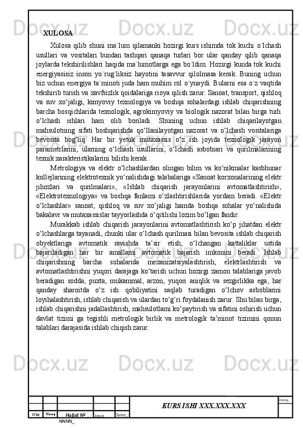 O‘zq    Varaq
Hujjat №
NNNN_ Imzo _ Sana _ Varaq _
KURS ISHI XXX.XXX.XXX
 XULOSA
Xulosa   qilib   shuni   ma`lum   qilamanki   hozirgi   kurs   ishimda   tok   kuchi   o`lchash
usullari   va   vositalari   bundan   tashqari   qanaqa   turlari   bor   ular   qanday   qilib   qanaqa
joylarda tekshirilishlari haqida ma`lumotlarga ega bo`ldim. Hozirgi kunda tok kuchi
energiyasisiz   inson   yo`rug`liksiz   hayotini   tasavvur   qilolmasa   kerak.   Buning   uchun
biz uchun energiya ta`minoti juda ham muhim rol o`ynaydi. Bularni esa o`z vaqtida
tekshirib turish va xavfsizlik qoidalariga rioya qilish zarur.   Sanoat, transport, qishloq
va   suv   xo‘jaligi,   kimyoviy   texnologiya   va   boshqa   sohalardagi   ishlab   chiqarishning
barcha   bosqichlarida   texnologik,   agrokimyoviy   va   biologik   nazorat   bilan   birga   turli
o‘lchash   ishlari   ham   olib   boriladi.   Shuning   uchun   ishlab   chiqarilayotgan
mahsulotning   sifati   boshqarishda   qo‘llanilayotgan   nazorat   va   o‘lchash   vositalariga
bevosita   bog‘liq.   Har   bir   yetuk   mutaxassis   o‘z   ish   joyida   texnologik   jarayon
parametrlarini,   ularning   o‘lchash   usullarini,   o‘lchash   asbobiari   va   qurilmalarining
texnik xarakteristikalarini bilishi kerak. 
Metrologiya   va   elektr   o‘lchashlardan   olingan   bilim   va   ko‘nikmalar   kasbhunar
kollejlarining elektrotexnik yo‘nalishdagi talabalariga «Sanoat korxonalarining elektr
jihozlari   va   qurilmalari»,   «Ishlab   chiqarish   jarayonlarini   avtomatlashtirish»,
«Elektrotexnologiya»   va   boshqa   fanlami   o‘zlashtirishlarida   yordam   beradi.   «Elektr
o‘lchashlar»   sanoat,   qishloq   va   suv   xo‘jaligi   hamda   boshqa   sohalar   yo‘nalishida
bakalavr va mutaxassislar tayyorlashda o‘qitilishi lozim bo‘lgan fandir. 
Murakkab   ishlab   chiqarish   jarayonlarini   avtomatlashtirish   ko‘p   jihatdan   elektr
o‘lchashlarga tayanadi, chunki ular o‘lchash qurilmasi bilan bevosita ishlab chiqarish
obyektlariga   avtomatik   ravishda   ta’sir   etish,   o‘lchangan   kattaliklar   ustida
bajariladigan   har   bir   amallami   avtomatik   bajarish   imkonini   beradi.   Ishlab
chiqarishning   barcha   sohalarida   mexanizatsiyalashtirish,   elektrlashtirish   va
avtomatlashtirishni  yuqori  darajaga  ko‘tarish  uchun hozirgi  zamon  talablariga javob
beradigan   sodda,   puxta,   mukammal,   arzon,   yuqori   aniqlik   va   sezgirlikka   ega,   har
qanday   sharoitda   o‘z   ish   qobiliyatini   saqlab   turadigan   o‘lchov   asboblarini
loyihalashtirish, ishlab chiqarish va ulardan to‘g‘ri foydalanish zarur. Shu bilan birga,
ishlab chiqarishni jadallashtirish, mahsulotlami ko‘paytirish va sifatini oshirish uchun
davlat   tizimi   ga   tegishli   metrologik   birlik   va   metrologik   ta’minot   tizimini   qonun
talablari darajasida ishlab chiqish zarur. 