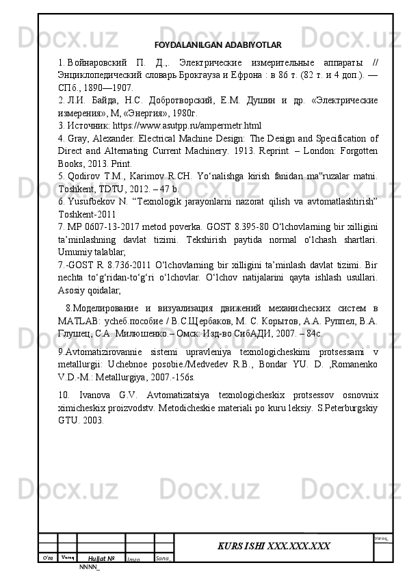 O‘zq    Varaq
Hujjat №
NNNN_ Imzo _ Sana _ Varaq _
KURS ISHI XXX.XXX.XXX
 FOYDALANILGAN ADABIYOTLAR
1. Войнаровский   П.   Д.,.   Электрические   измерительные   аппараты   //
Энциклопедический словарь Брокгауза и Ефрона : в 86 т. (82 т. и 4 доп.). —
СПб., 1890—1907.
2. Л.И.   Байда,   Н.С.   Добротворский,   Е.М.   Душин   и   др.   «Электрические
измерения», М, «Энергия», 1980г.
3. Источник: https://www.asutpp.ru/ampermetr.html
4. Gray,   Alexander.   Electrical   Machine   Design:   The   Design   and   Specification   of
Direct   and   Alternating   Current   Machinery.   1913.   Reprint.   –   London:   Forgotten
Books, 2013. Print.
5. Qodirov   T.M.,   Karimov   R.CH.   Yo‘nalishga   kirish   fanidan   ma ruzalar   matni.‟
Toshkent, TDTU, 2012. – 47 b.
6. Yusufbekov   N.   “Texnologik   jаrаyonlаrni   nаzorаt   qilish   vа   аvtomаtlаshtirish”
Toshkent-2011
7. MP 0607-13-2017 metod poverka.   GOST 8.395-80 O‘lchovlarning bir xilligini
ta’minlashning   davlat   tizimi.   Tekshirish   paytida   normal   o‘lchash   shartlari.
Umumiy talablar;
7.-GOST   R   8.736-2011   O‘lchovlarning   bir   xilligini   ta’minlash   davlat   tizimi.   Bir
nechta   to‘g‘ridan-to‘g‘ri   o‘lchovlar.   O‘lchov   natijalarini   qayta   ishlash   usullari.
Asosiy qoidalar; 
  8.Моделирование   и   визуализация   движений   механиchеских   систем   в
MATLAB: уchеб.пособие / В.С.Щербаков, М. С. Корытов, А.А. Руппел, В.А.
Глушец, С.А. Милюшенко.– Омск: Изд-во СибАДИ, 2007. – 84с.
9. Avtomatizirovannie   sistemi   upravleniya   texnologicheskimi   protses sami   v
metallurgii:   Uchebnoe   posobie./Medvedev   R.B.,   Bondar   YU.   D.   ,Romanenko
V.D.-M.: Metallurgiya, 2007.-156s.
10.   Ivanova   G.V.   Avtomatizatsiya   texnologicheskix   protsessov   osnovnix
ximicheskix proizvodstv. Metodicheskie materiali po kuru leksiy. S.Peterburgskiy
GTU. 2003.