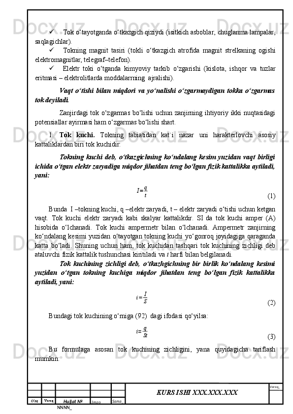 O‘zq    Varaq
Hujjat №
NNNN_ Imzo _ Sana _ Varaq _
KURS ISHI XXX.XXX.XXX
  Tok o‘tayotganda o‘tkazgich qiziydi (isitkich asboblar, chuglanma lampalar,
saqlagichlar).
 Tokning   magnit   tasiri   (tokli   o‘tkazgich   atrofida   magnit   strelkaning   ogishi
elektromagnitlar, telegraf–telefon).
 Elektr   toki   o‘tganda   kimyoviy   tarkib   o‘zgarishi   (kislota,   ishqor   va   tuzlar
eritmasi – elektrolitlarda moddalarrning  ajralishi).
Vaqt   o‘tishi   bilan   miqdori   va   yo‘nalishi   o‘zgarmaydigan   tokka   o‘zgarmas
tok deyiladi.
Zanjirdagi tok o‘zgarmas bo‘lishi uchun zanjirning ihtiyoriy ikki nuqtasidagi
potensiallar ayirmasi ham o‘zgarmas bo‘lishi shart.
1. Tok   kuchi.   Tokning   tabiatidan   kat`i   nazar   uni   harakterlovchi   asosiy
kattaliklardan biri tok kuchidir:
Tokning   kuchi   deb,   o‘tkazgichning   ko‘ndalang   kesim   yuzidan   vaqt   birligi
ichida o‘tgan elektr zaryadiga miqdor jihatdan teng bo‘lgan fizik kattalikka aytiladi,
yani:I=	q
t
(1)
Bunda  I –tokning kuchi, q –elektr zaryadi, t – elektr zaryadi o‘tishi uchun ketgan
vaqt.   Tok   kuchi   elektr   zaryadi   kabi   skalyar   kattalikdir.   SI   da   tok   kuchi   amper   (A)
hisobida   o‘lchanadi.   Tok   kuchi   ampermetr   bilan   o‘lchanadi.   Ampermetr   zanjirning
ko‘ndalang kesimi yuzidan o‘tayotgan tokning kuchi yo‘gonroq joyidagiga qaraganda
katta   bo‘ladi.   Shuning   uchun   ham,   tok   kuchidan   tashqari   tok   kuchining   zichligi   deb
ataluvchi fizik kattalik tushunchasi kiritiladi va  i  harfi bilan belgilanadi.
Tok   kuchining   zichligi   deb,   o‘tkazhgichning   bir   birlik   ko‘ndalang   kesimi
yuzidan   o‘tgan   tokning   kuchiga   miqdor   jihatdan   teng   bo‘lgan   fizik   kattalikka
aytiladi, yani:	
i=	I
S
(2)
Bundagi tok kuchining o‘rniga (92)  dagi ifodasi qo‘yilsa:	
i=	q
St
(3)
Bu   formulaga   asosan   tok   kuchining   zichligini,   yana   quyidagicha   tariflash
mumkin: 
