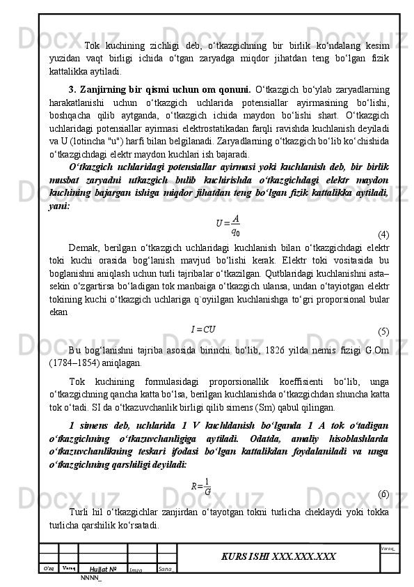 O‘zq    Varaq
Hujjat №
NNNN_ Imzo _ Sana _ Varaq _
KURS ISHI XXX.XXX.XXX
 Tok   kuchining   zichligi   deb,   o‘tkazgichning   bir   birlik   ko‘ndalang   kesim
yuzidan   vaqt   birligi   ichida   o‘tgan   zaryadga   miqdor   jihatdan   teng   bo‘lgan   fizik
kattalikka aytiladi.
3.   Zanjirning   bir   qismi   uchun   om   qonuni.   O‘tkazgich   bo‘ylab   zaryadlarning
harakatlanishi   uchun   o‘tkazgich   uchlarida   potensiallar   ayirmasining   bo‘lishi,
boshqacha   qilib   aytganda,   o‘tkazgich   ichida   maydon   bo‘lishi   shart.   O‘tkazgich
uchlaridagi potensiallar ayirmasi  elektrostatikadan farqli ravishda kuchlanish deyiladi
va U (lotincha "u") harfi bilan belgilanadi. Zaryadlarning o‘tkazgich bo‘lib ko‘chishida
o‘tkazgichdagi elektr maydon kuchlari ish bajaradi.
O‘tkazgich   uchlaridagi   potensiallar   ayirmasi   yoki   kuchlanish   deb,   bir   birlik
musbat   zaryadni   utkazgich   bulib   kuchirishda   o‘tkazgichdagi   elektr   maydon
kuchining   bajargan   ishiga   miqdor   jihatdan   teng   bo‘lgan   fizik   kattalikka   aytiladi,
yani:U	=	A
q0
  (4)
Demak,   berilgan   o‘tkazgich   uchlaridagi   kuchlanish   bilan   o‘tkazgichdagi   elektr
toki   kuchi   orasida   bog‘lanish   mavjud   bo‘lishi   kerak.   Elektr   toki   vositasida   bu
boglanishni aniqlash uchun turli tajribalar o‘tkazilgan. Qutblaridagi kuchlanishni asta–
sekin o‘zgartirsa bo‘ladigan tok manbaiga o‘tkazgich ulansa, undan o‘tayiotgan elektr
tokining kuchi o‘tkazgich uchlariga q`oyiilgan kuchlanishga to‘gri proporsional  bular
ekan	
I=	CU
                               (5)
Bu   bog‘lanishni   tajriba   asosida   birinchi   bo‘lib,   1826   yilda   nemis   fizigi   G.Om
(1784–1854) aniqlagan.
Tok   kuchining   formulasidagi   proporsionallik   koeffisienti   bo‘lib,   unga
o‘tkazgichning qancha katta bo‘lsa, berilgan kuchlanishda o‘tkazgichdan shuncha katta
tok o‘tadi. SI da o‘tkazuvchanlik birligi qilib simens (Sm) qabul qilingan. 
1   simens   deb,   uchlarida   1   V   kuchldanish   bo‘lganda   1   A   tok   o‘tadigan
o‘tkazgichning   o‘tkazuvchanligiga   aytiladi.   Odatda,   amaliy   hisoblashlarda
o‘tkazuvchanlikning   teskari   ifodasi   bo‘lgan   kattalikdan   foydalaniladi   va   unga
o‘tkazgichning qarshiligi deyiladi:	
R=	1
G
                                  (6)
Turli   hil   o‘tkazgichlar   zanjirdan   o‘tayotgan   tokni   turlicha   cheklaydi   yoki   tokka
turlicha qarshilik ko‘rsatadi.