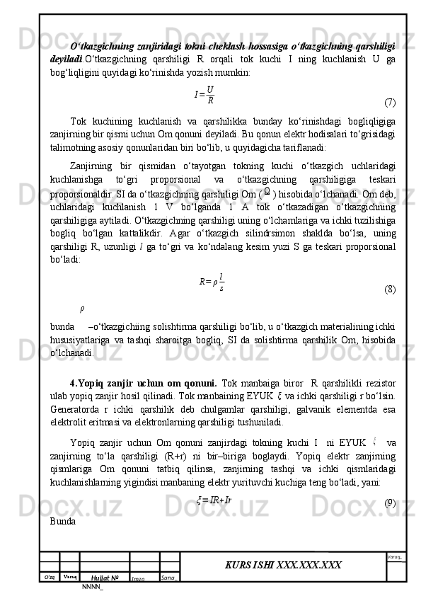 O‘zq    Varaq
Hujjat №
NNNN_ Imzo _ Sana _ Varaq _
KURS ISHI XXX.XXX.XXX
 O‘tkazgichning zanjiridagi  tokni cheklash hossasiga  o‘tkazgichning qarshiligi
deyiladi .O‘tkazgichning   qarshiligi   R   orqali   tok   kuchi   I   ning   kuchlanish   U   ga
bog‘liqligini quyidagi ko‘rinishda yozish mumkin:I=	U
R
                           (7)
Tok   kuchining   kuchlanish   va   qarshilikka   bunday   ko‘rinishdagi   bogliqligiga
zanjirning bir qismi uchun Om qonuni deyiladi. Bu qonun elektr hodisalari to‘grisidagi
talimotning asosiy qonunlaridan biri bo‘lib, u quyidagicha tariflanadi:
Zanjirning   bir   qismidan   o‘tayotgan   tokning   kuchi   o‘tkazgich   uchlaridagi
kuchlanishga   to‘gri   proporsional   va   o‘tkazgichning   qarshiligiga   teskari
proporsionaldir. SI da o‘tkazgichning qarshiligi Om (	
Ω ) hisobida o‘lchanadi. Om deb,
uchlaridagi   kuchlanish   1   V   bo‘lganda   1   A   tok   o‘tkazadigan   o‘tkazgichning
qarshiligiga aytiladi. O‘tkazgichning qarshiligi uning o‘lchamlariga va ichki tuzilishiga
bogliq   bo‘lgan   kattalikdir.   Agar   o‘tkazgich   silindrsimon   shaklda   bo‘lsa,   uning
qarshiligi   R,   uzunligi   l   ga   to‘gri   va   ko‘ndalang   kesim   yuzi   S  ga   teskari   proporsional
bo‘ladi:	
R=	ρl
s
                                 (8)
bunda 	
ρ –o‘tkazgichiing solishtirma qarshiligi bo‘lib, u o‘tkazgich materialining ichki
hususiyatlariga   va   tashqi   sharoitga   bogliq,   SI   da   solishtirma   qarshilik   Om,   hisobida
o‘lchanadi.
4.Yopiq   zanjir   uchun   om   qonuni.   Tok   manbaiga   biror     R   qarshilikli   rezistor
ulab yopiq zanjir hosil qilinadi. Tok manbaining EYUK 	
ξ  va ichki qarshiligi r bo‘lsin.
Generatorda   r   ichki   qarshilik   deb   chulgamlar   qarshiligi,   galvanik   elementda   esa
elektrolit eritmasi va elektronlarning qarshiligi tushuniladi.
Yopiq   zanjir   uchun   Om   qonuni   zanjirdagi   tokning   kuchi   I     ni   EYUK  	
ξ     va
zanjirning   to‘la   qarshiligi   (R+r)   ni   bir–biriga   boglaydi.   Yopiq   elektr   zanjirning
qismlariga   Om   qonuni   tatbiq   qilinsa,   zanjirning   tashqi   va   ichki   qismlaridagi
kuchlanishlarning yigindisi manbaning elektr yurituvchi kuchiga teng bo‘ladi, yani:	
ξ=	IR	+Ir
                           (9)
Bunda 