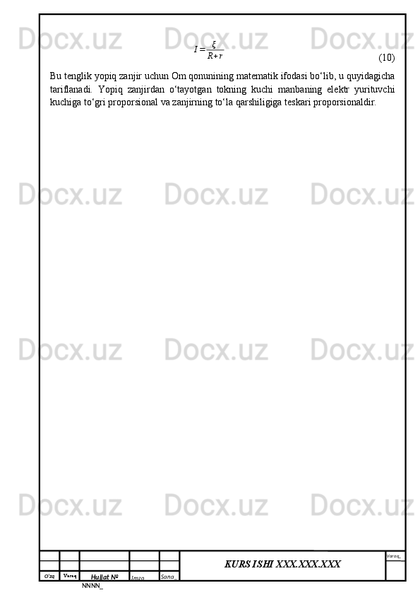 O‘zq    Varaq
Hujjat №
NNNN_ Imzo _ Sana _ Varaq _
KURS ISHI XXX.XXX.XXX
 I=	ξ
R+r                          (10)
Bu tenglik yopiq zanjir uchun Om qonunining matematik ifodasi bo‘lib, u quyidagicha
tariflanadi.   Yopiq   zanjirdan   o‘tayotgan   tokning   kuchi   manbaning   elektr   yurituvchi
kuchiga to‘gri proporsional va zanjirning to‘la qarshiligiga teskari proporsionaldir. 