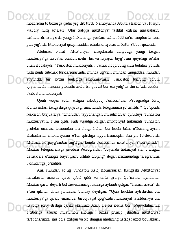 mozoridan to bozorga qadar yig‘ilib turdi. Namoyishda Abdulla Eshon va Huseyn
Validiy   nutq   so‘zladi.   Ular   xalqqa   muxtoriyat   tashkil   etilishi   masalalarini
tushuntirdi. Bu yerda yangi hukumatga yordam uchun 500 so‘m miqdorida iona
puli yig‘ildi. Muxtoriyat qisqa muddat ichida xalq orasida katta e’tibor qozondi.
Abdurauf   Fitrat   “Muxtoriyat”   maqolasida   dunyodga   yangi   kelgan
muxtoriyatga   nisbatan   otashin   mehr,   his   va   hayajon   tuyg’usini   quyidagi   so‘zlar
bilan ifodalaydi: “Turkiston muxtoriyati... Temur hoqonning chin bolalari yonida
turkistonli   tubchak   turklariorasinda,   munda   ug‘urli,   mundan   muqaddas,   mundan
suyunchli   bir   so‘zni   borligiga   ishonmayman.   Turkiston   turining   qonini
qaynatuvchi, insonni yuksaltiruvchi bir quvvat bor esa yolg‘uz shu so‘zda bordur:
Turkiston muxtoriyati!
Qonli   voqea   sodir   etilgan   zahotiyoq   Toshkentdan   Petrogradga   Xalq
Komissarlari kengashiga quyidagi mazmunda telegramma jo‘natildi: “ Qo‘qonda
reaksion   burjuarziya   tomonidan   tayyorlangan   musulmonlar   qurultoyi   Turkiston
muxtoriyatini   e’lon   qildi,   endi   vujudga   kelgan   muxtoriyat   hukumati   Turkiston
proletar   ommasi   tomonidan   tan   olinga   holda,   bor   kuchi   bilan   o‘lkaning   ayrim
shaharlarida   muxtoriyatini   e’lon   qilishga   tayyorlanmoqda.   Shu   yil   13-dekabrda
Muhammad   payg’ambar   tug’ilgan   kunda   Toshkentda   muxtoriyat   e’lon   qilindi”.
Mazkur   telegrammaga   javoban   Petrogratdan   “Joylarda   hokimyat   siz,   o‘zingiz,
demak   siz   o‘zingiz   buyruqlarni   ishlab   chiqing”   degan   mazmundagi   telegramma
Toshkentga jo‘natildi. 
Ana   shundan   so’ng   Turkiston   Xalq   Komissarlari   Kengashi   Muxtoriyat
masalasida   maxsus   qaror   qabul   qildi   va   unda   Ijroiya   Qo‘mitasi   tayinlandi.
Mazkur qaror deyarli bolsheviklarning nashriga aylanib qolgan “Наша газета” da
e’lon   qilindi.   Unda   jumladan   bunday   deyilgan:   “Qora   kuchlar   aytishicha,   biz
muxtoriyatga   qarshi   emasmiz,   biroq   faqat   qog’ozda   muxtoriyat   tarafdori-yu   uni
hayotga   joriy   etishga   qarshi   ekanmiz.   Axir,   biz   bir   necha   bor     o‘quvchilarimiz
e’tiboriga,   asosan   musulmon   aholiga...   bizlar   prinsip   jihatdan   muxtoriyat
tarfdorlarimiz, shu bois ezilgan va xo‘rlangan aholining nafaqat ozod bo‘lishlari,
PAGE   \* MERGEFORMAT1 