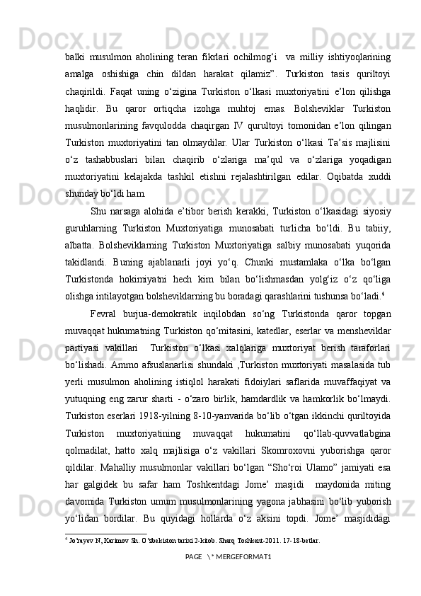 balki   musulmon   aholining   teran   fikrlari   ochilmog‘i     va   milliy   ishtiyoqlarining
amalga   oshishiga   chin   dildan   harakat   qilamiz”.   Turkiston   tasis   quriltoyi
chaqirildi.   Faqat   uning   o‘zigina   Turkiston   o‘lkasi   muxtoriyatini   e’lon   qilishga
haqlidir.   Bu   qaror   ortiqcha   izohga   muhtoj   emas.   Bolsheviklar   Turkiston
musulmonlarining   favqulodda   chaqirgan   IV   qurultoyi   tomonidan   e’lon   qilingan
Turkiston   muxtoriyatini   tan   olmaydilar.   Ular   Turkiston   o‘lkasi   Ta’sis   majlisini
o‘z   tashabbuslari   bilan   chaqirib   o‘zlariga   ma’qul   va   o‘zlariga   yoqadigan
muxtoriyatini   kelajakda   tashkil   etishni   rejalashtirilgan   edilar.   Oqibatda   xuddi
shunday bo‘ldi ham. 
Shu   narsaga   alohida   e’tibor   berish   kerakki,   Turkiston   o‘lkasidagi   siyosiy
guruhlarning   Turkiston   Muxtoriyatiga   munosabati   turlicha   bo‘ldi.   Bu   tabiiy,
albatta.   Bolsheviklarning   Turkiston   Muxtoriyatiga   salbiy   munosabati   yuqorida
takidlandi.   Buning   ajablanarli   joyi   yo‘q.   Chunki   mustamlaka   o‘lka   bo‘lgan
Turkistonda   hokimiyatni   hech   kim   bilan   bo‘lishmasdan   yolg‘iz   o‘z   qo‘liga
olishga intilayotgan bolsheviklarning bu boradagi qarashlarini tushunsa bo‘ladi. 4
Fevral   burjua-demokratik   inqilobdan   so‘ng   Turkistonda   qaror   topgan
muvaqqat   hukumatning   Turkiston   qo‘mitasini,   katedlar,   eserlar   va   mensheviklar
partiyasi   vakillari     Turkiston   o‘lkasi   xalqlariga   muxtoriyat   berish   taraforlari
bo‘lishadi.   Ammo  afsuslanarlisi   shundaki  ,Turkiston   muxtoriyati   masalasida  tub
yerli   musulmon   aholining   istiqlol   harakati   fidoiylari   saflarida   muvaffaqiyat   va
yutuqning   eng   zarur   sharti   -   o‘zaro   birlik,   hamdardlik   va   hamkorlik   bo‘lmaydi.
Turkiston eserlari 1918-yilning 8-10-yanvarida bo‘lib o‘tgan ikkinchi quriltoyida
Turkiston   muxtoriyatining   muvaqqat   hukumatini   qo‘llab-quvvatlabgina
qolmadilat,   hatto   xalq   majlisiga   o‘z   vakillari   Skomroxovni   yuborishga   qaror
qildilar.   Mahalliy   musulmonlar   vakillari   bo‘lgan   “Sho‘roi   Ulamo”   jamiyati   esa
har   galgidek   bu   safar   ham   Toshkentdagi   Jome’   masjidi     maydonida   miting
davomida   Turkiston   umum   musulmonlarining   yagona   jabhasini   bo‘lib   yuborish
yo‘lidan   bordilar.   Bu   quyidagi   hollarda   o‘z   aksini   topdi.   Jome’   masjididagi
4
  Jo’rayev N, Karimov Sh. O’zbekiston tarixi 2-kitob. Sharq Toshkent-2011. 17-18-betlar.
PAGE   \* MERGEFORMAT1 