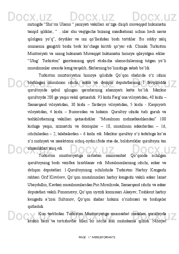 mitingda “Sho‘roi Ulamo “ jamiyati vakillari so‘zga chiqib muvaqqad hukumatni
tanqid   qildilar,   “   ...ular   shu   vaqtgacha   bizning   manfaatimiz   uchun   hech   narsa
qilolgani   yo‘q”,   deydilar   va   uni   qo‘llashdan   bosh   tortdilar.   Bu   oddiy   xalq
ommasini   gangitib   boshi   berk   ko‘chaga   kiritib   qo‘yar   edi.   Chunki   Turkiston
Muxtoriyati   va   uning   hukumati   Muvaqqat   hukumatni   himoya   qilayotgan   edilar.
“Ulug‘   Turkiston”   gazetasining   qayd   etishicha   ulamochilarning   tutgan   yo‘li
musulmonlar orasida keng tarqalib, fikrlarning bo‘linishiga sabab bo‘ldi.
Turkiston   muxtoriyatini   himoya   qilishda   Qo‘qon   shahrida   o‘z   ishini
boshlagan   musulmon   ishchi,   askra   va   dexqon   deputatlarning   I   favqulodda
qurultoyida   qabul   qilingan   qarorlarning   ahamiyati   katta   bo’ldi.   Mazkur
qurultoyda 200 ga yaqin vakil qatnashdi: 93 kishi Farg’ona viloyatidan, 40 kishi –
Samarqand   viloyatidan,   30   kishi   –   Sirdaryo   viloyatidan,   5   kishi   -   Kaspiyorti
viloyatidan,   4   kishi   –   Buxorodan   va   hokazo.   Qurultoy   ishida   turli   guruh   va
tashkilotlarning   vakillari   qatnashdilar.   “Musulmon   mehnatkashlaridan”   100
kishiga   yaqin,   xizmatchi   va   dexoqnlar   –   10,   musulmon   askarlardan   –   16,
ishchilardan – 2, talabalardan – 6 kishi  edi. Mazkur qurultoy o‘z tarkibiga ko‘ra
o‘z mohiyati va xarakterini ochiq-oydin ifoda etsa-da, bolsheviklar qurultoyni tan
olmasliklari aniq edi. 
Turkiston   muxtoriyatiga   nisbatan   munosanbat   Qo‘qonda   ochilgan
qurultoyning   bosh   vazifasi   hisoblanar   edi.   Musulmonlarning   ishchi,   askar   va
dehqon   deputatlari   1-Qurultoyining   ochilishida   Turkiston   Harbiy   Kengashi
rahbari  Orif  Klevleev,   Qo‘qon  musulmonlari  harbiy  kengashi   vakili   askar  Ismat
Ubaydullin, Kavkaz musulmonlaridan Piri Mirsilzoda, Samarqand ishchi va askar
deputatlari vakili Ponomerey, Qo‘qon uyezdi komissari Akayev, Toshkent harbiy
kengashi   a’zosi   Sultonov,   Qo‘qon   shahar   hokimi   o‘rinbosari   va   boshqalar
qutlashdi.
Kun   tartibidan   Turkiston   Muxtoriyatiga   munosabat   masalasi   qurultoyda
keskin   baxs   va   tortishuvlar   bilan   bir   necha   kun   muhokama   qilindi.   Nihoyat
PAGE   \* MERGEFORMAT1 