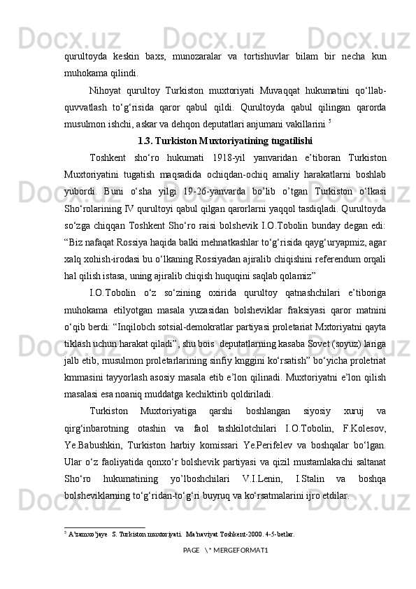 qurultoyda   keskin   baxs,   munozaralar   va   tortishuvlar   bilam   bir   necha   kun
muhokama qilindi.
Nihoyat   qurultoy   Turkiston   muxtoriyati   Muvaqqat   hukumatini   qo‘llab-
quvvatlash   to‘g‘risida   qaror   qabul   qildi.   Qurultoyda   qabul   qilingan   qarorda
musulmon ishchi, askar va dehqon dep utatlari anjumani vakillarini  5
1.3. Turkiston Muxtoriyatining tugatilishi 
Toshkent   sho‘ro   hukumati   1918-yil   yanvaridan   e’tiboran   Turkiston
Muxtoriyatini   tugatish   maqsadida   ochiqdan-ochiq   amaliy   harakatlarni   boshlab
yubordi.   Buni   o‘sha   yilgi   19-26-yanvarda   bo’lib   o’tgan   Turkiston   o‘lkasi
Sho‘rolarining IV qurultoyi qabul qilgan qarorlarni yaqqol tasdiqladi. Qurultoyda
so‘zga   chiqqan   Toshkent   Sho‘ro   raisi   bolshevik   I.O.Tobolin   bunday   degan   edi:
“Biz nafaqat Rossiya haqida balki mehnatkashlar to‘g‘risida qayg‘uryapmiz, agar
xalq xohish-irodasi bu o‘lkaning Rossiyadan ajiralib chiqishini referendum orqali
hal qilish istasa, uning ajiralib chiqish huquqini saqlab qolamiz” 
I.O.Tobolin   o‘z   so‘zining   oxirida   qurultoy   qatnashchilari   e’tiboriga
muhokama   etilyotgan   masala   yuzasidan   bolsheviklar   fraksiyasi   qaror   matnini
o‘qib berdi: “Inqilobch sotsial-demokratlar partiyasi proletariat Mxtoriyatni qayta
tiklash uchun harakat qiladi”, shu bois  deputatlarning kasaba Sovet (soyuz) lariga
jalb etib, musulmon proletarlarining sinfiy knggini ko‘rsatish” bo‘yicha proletriat
kmmasini  tayyorlash asosiy  masala  etib e’lon qilinadi. Muxtoriyatni e’lon qilish
masalasi esa noaniq muddatga kechiktirib qoldiriladi. 
Turkiston   Muxtoriyatiga   qarshi   boshlangan   siyosiy   xuruj   va
qirg‘inbarotning   otashin   va   faol   tashkilotchilari   I.O.Tobolin,   F.Kolesov,
Ye.Babushkin,   Turkiston   harbiy   komissari   Ye.Perifelev   va   boshqalar   bo‘lgan.
Ular   o‘z  faoliyatida   qonxo‘r   bolshevik   partiyasi   va   qizil   mustamlakachi   saltanat
Sho‘ro   hukumatining   yo’lboshchilari   V.I.Lenin,   I.Stalin   va   boshqa
bolsheviklarning to‘g‘ridan-to‘g‘ri buyruq va ko‘rsatmalarini ijro etdilar. 
5
  A’zamxo’jaye  S. Turkiston muxtoriyati.  Ma’naviyat Toshkent-2000. 4-5-betlar.
PAGE   \* MERGEFORMAT1 