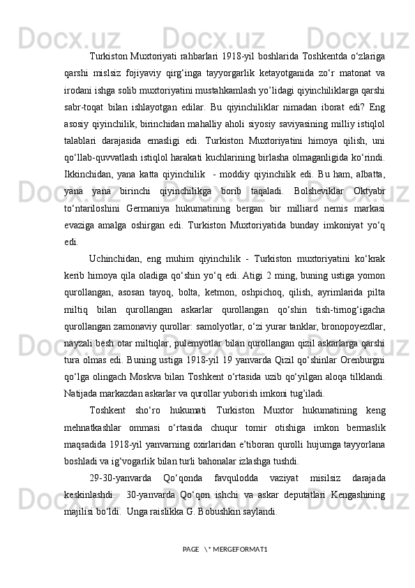 Turkiston Muxtoriyati rahbarlari 1918-yil boshlarida Toshkentda o‘zlariga
qarshi   mislsiz   fojiyaviy   qirg‘inga   tayyorgarlik   ketayotganida   zo‘r   matonat   va
irodani ishga solib muxtoriyatini mustahkamlash yo’lidagi qiyinchiliklarga qarshi
sabr-toqat   bilan   ishlayotgan   edilar.   Bu   qiyinchiliklar   nimadan   iborat   edi?   Eng
asosiy qiyinchilik, birinchidan mahalliy aholi  siyosiy  saviyasining  milliy istiqlol
talablari   darajasida   emasligi   edi.   Turkiston   Muxtoriyatini   himoya   qilish,   uni
qo‘llab-quvvatlash istiqlol harakati kuchlarining birlasha olmaganligida ko‘rindi.
Ikkinchidan,   yana   katta   qiyinchilik     -   moddiy   qiyinchilik   edi.   Bu   ham,   albatta,
yana   yana   birinchi   qiyinchilikga   borib   taqaladi.   Bolsheviklar   Oktyabr
to‘ntariloshini   Germaniya   hukumatining   bergan   bir   milliard   nemis   markasi
evaziga   amalga   oshirgan   edi.   Turkiston   Muxtoriyatida   bunday   imkoniyat   yo‘q
edi. 
Uchinchidan,   eng   muhim   qiyinchilik   -   Turkiston   muxtoriyatini   ko‘krak
kerib  himoya  qila  oladiga   qo‘shin   yo‘q  edi.  Atigi  2  ming,  buning  ustiga  yomon
qurollangan,   asosan   tayoq,   bolta,   ketmon,   oshpichoq,   qilish,   ayrimlarida   pilta
miltiq   bilan   qurollangan   askarlar   qurollangan   qo‘shin   tish-tirnog‘igacha
qurollangan zamonaviy qurollar: samolyotlar, o‘zi yurar tanklar, bronopoyezdlar,
nayzali besh otar miltiqlar, pulemyotlar bilan qurollangan qizil askarlarga qarshi
tura olmas edi. Buning ustiga 1918-yil  19 yanvarda Qizil  qo‘shinlar  Orenburgni
qo‘lga olingach  Moskva  bilan Toshkent  o‘rtasida  uzib qo‘yilgan aloqa  tilklandi.
Natijada markazdan askarlar va qurollar yuborish imkoni tug’iladi.
Toshkent   sho‘ro   hukumati   Turkiston   Muxtor   hukumatining   keng
mehnatkashlar   ommasi   o‘rtasida   chuqur   tomir   otishiga   imkon   bermaslik
maqsadida 1918-yil yanvarning oxirlaridan e’tiboran qurolli hujumga tayyorlana
boshladi va ig‘vogarlik bilan turli bahonalar izlashga tushdi.
29-30-yanvarda   Qo‘qonda   favqulodda   vaziyat   misilsiz   darajada
keskinlashdi.     30-yanvarda   Qo‘qon   ishchi   va   askar   deputatlari   Kengashining
majilisi bo‘ldi.  Unga raislikka G. Bobushkin saylandi.  
PAGE   \* MERGEFORMAT1 