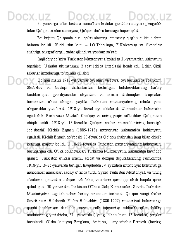 30-yanvarga   o‘tar   kechasi   noma’lum   kishilar   guruhlari   atayin   ig‘vogarlik
bilan Qo‘qon telefon stansiyasi, Qo‘qon sho‘ro binosiga hujum qildi. 
Bu   hujum   Qo‘qonda   qizil   qo‘shinlarning   ommaviy   qirg‘in   qilishi   uchun
bahona   bo‘ldi.   Xuddi   shu   kuni   –   I.O.Tobolinga,   F.Kolesovga   va   Skobelov
shahriga telegraf orqali xabar qilindi va yordam so‘radi.  
Inqilobiy qo‘mita Turkiston Muxtoriyat a’zolariga 31-yanvardan ultimatum
topshirdi.   Ushubu   ultimatumni   2   soat   ichida   imzolashi   kerak   edi.   Lekin   Qizil
askarlar imzolashga to‘sqinlik qilishdi. 
Qo‘qon shahri 1918-yil yanvar oyi ohiri va fevral oyi boshlarida Toshkent,
Skobelov   va   boshqa   shaharlaridan   keltirilgan   bolsheviklarning   harbiy
kuchlari:qizil   gvardiyachilar   otryadlari   va   arman   dashnoqlari   drujinalari
tomonidan   o‘rab   olingan   paytda   Turkiston   muxtoriyatining   ichida   yana
o‘zgarishlar   yuz   berdi.   1918-yil   fevral   oyi   o‘rtalarida   Ulamochilar   hukumatni
egallashdi.   Bosh   vazir   Mustafo   Cho‘qay   va   uning   yaqin   safdoshlari   Qo‘qondan
chiqib   ketdi.   1918-yil   18-fevralda   Qo‘qon   shahar   mirshablarining   boshlig‘i
(qo‘rboshi)   Kichik   Ergash   (1885-1918)   muxtoriyat   hukumatida   hokimyatni
egalladi. Kichik Ergash qo‘rboshi 20-fevralda Qo‘qon shahridan jang bilan chiqib
ketishga   majbur   bo‘ldi.   U   18-22-fevralda   Turkiston   muxtoriyatining   hukumatini
boshqargan edi. O‘lka bolsheviklari Turkiston Muxtoriyatini hukumatga havf deb
qarardi.   Turkiston   o‘lkasi   ishchi,   soldat   va   dexqon   deputatlarining   Toshkentda
1918-yil 19-26-yanvarda bo‘lgan favqulodda IV syezdida muxtoriyat hukumatiga
munosabat masalalari asosiy o‘rinda turdi. Syezd Turkiston Muxtoriyati va uning
a’zolarini   qonundan   tashqari   deb   bilib,   vazirlarni   qamoqqa   olish   haqida   qaror
qabul qildi. 30-yanvardan Turkiston O‘lkasi Xalq Komissarlari Sovetu Turkiston
Muxtoriyatini   tugatish   uchun   harbiy   harakatlar   boshladi.   Qo‘qon   yangi   shahar
Soveti   raisi   Bolshevik   Yefim   Babushkin   (1880-1927)   muxtoriyat   hukumatiga
qarshi   boshlangan   dastlabki   sovet   qurolli   tajovuziga   rahbarlik   qildi.   Milliy
matbuotning   yozishicha,   31-   yanvarda   (   yangi   hisob   bilan   13-fevralda)   janglar
boshlandi.   O‘sha   kuniyoq   Farg’ona,   Andijon,     keyinchalik   Perovsk   (hozirgi
PAGE   \* MERGEFORMAT1 