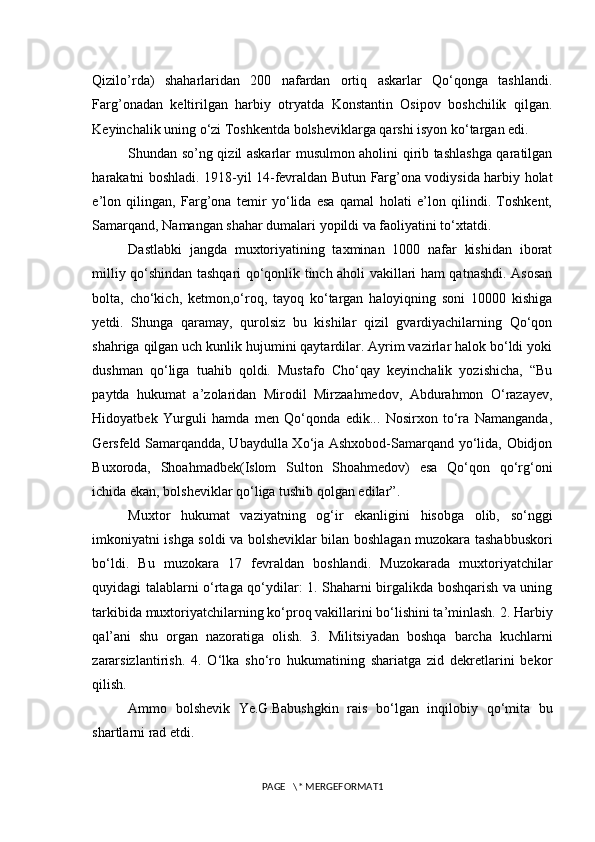 Qizilo’rda)   shaharlaridan   200   nafardan   ortiq   askarlar   Qo‘qonga   tashlandi.
Farg’onadan   keltirilgan   harbiy   otryatda   Konstantin   Osipov   boshchilik   qilgan.
Keyinchalik uning o‘zi Toshkentda bolsheviklarga qarshi isyon ko‘targan edi. 
Shundan so’ng qizil askarlar musulmon aholini qirib tashlashga qaratilgan
harakatni boshladi. 1918-yil 14-fevraldan Butun Farg’ona vodiysida harbiy holat
e’lon   qilingan,   Farg’ona   temir   yo‘lida   esa   qamal   holati   e’lon   qilindi.   Toshkent,
Samarqand, Namangan shahar dumalari yopildi va faoliyatini to‘xtatdi. 
Dastlabki   jangda   muxtoriyatining   taxminan   1000   nafar   kishidan   iborat
milliy qo‘shindan tashqari qo‘qonlik tinch aholi vakillari ham qatnashdi. Asosan
bolta,   cho‘kich,   ketmon,o‘roq,   tayoq   ko‘targan   haloyiqning   soni   10000   kishiga
yetdi.   Shunga   qaramay,   qurolsiz   bu   kishilar   qizil   gvardiyachilarning   Qo‘qon
shahriga qilgan uch kunlik hujumini qaytardilar. Ayrim vazirlar halok bo‘ldi yoki
dushman   qo‘liga   tuahib   qoldi.   Mustafo   Cho‘qay   keyinchalik   yozishicha,   “Bu
paytda   hukumat   a’zolaridan   Mirodil   Mirzaahmedov,   Abdurahmon   O‘razayev,
Hidoyatbek   Yurguli   hamda   men   Qo‘qonda   edik...   Nosirxon   to‘ra   Namanganda,
Gersfeld Samarqandda, Ubaydulla Xo‘ja Ashxobod-Samarqand yo‘lida, Obidjon
Buxoroda,   Shoahmadbek(Islom   Sulton   Shoahmedov)   esa   Qo‘qon   qo‘rg‘oni
ichida ekan, bolsheviklar qo‘liga tushib qolgan edilar”.
Muxtor   hukumat   vaziyatning   og‘ir   ekanligini   hisobga   olib,   so‘nggi
imkoniyatni ishga soldi va bolsheviklar bilan boshlagan muzokara tashabbuskori
bo‘ldi.   Bu   muzokara   17   fevraldan   boshlandi.   Muzokarada   muxtoriyatchilar
quyidagi talablarni o‘rtaga qo‘ydilar: 1. Shaharni birgalikda boshqarish va uning
tarkibida muxtoriyatchilarning ko‘proq vakillarini bo‘lishini ta’minlash. 2. Harbiy
qal’ani   shu   organ   nazoratiga   olish.   3.   Militsiyadan   boshqa   barcha   kuchlarni
zararsizlantirish.   4.   O‘lka   sho‘ro   hukumatining   shariatga   zid   dekretlarini   bekor
qilish.  
Ammo   bolshevik   Ye.G.Babushgkin   rais   bo‘lgan   inqilobiy   qo‘mita   bu
shartlarni rad etdi.
PAGE   \* MERGEFORMAT1 