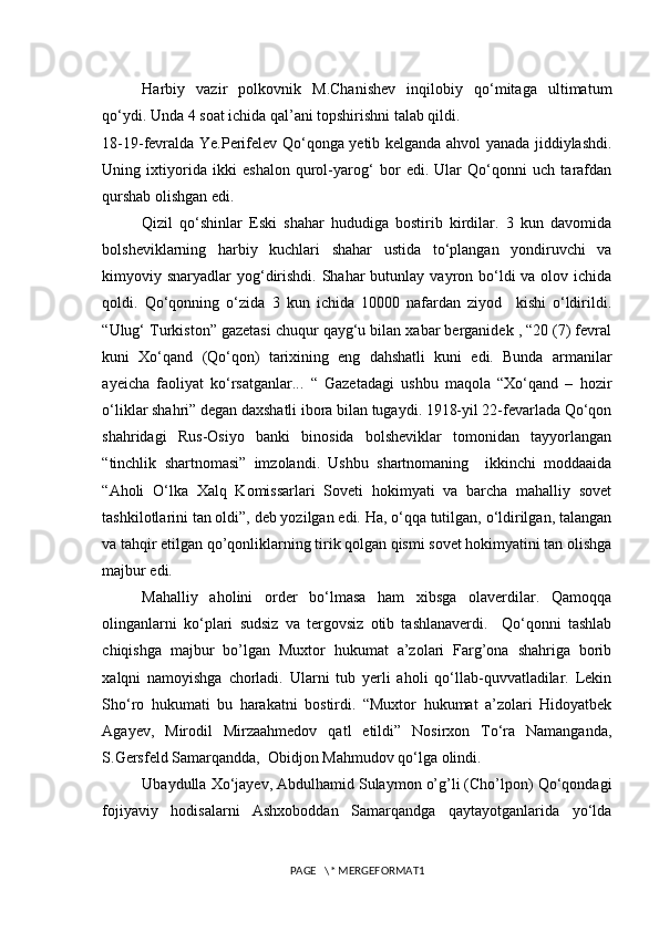 Harbiy   vazir   polkovnik   M.Chanishev   inqilobiy   qo‘mitaga   ultimatum
qo‘ydi. Unda 4 soat ichida qal’ani topshirishni talab qildi. 
18-19-fevralda Ye.Perifelev Qo‘qonga yetib kelganda ahvol yanada jiddiylashdi.
Uning   ixtiyorida   ikki   eshalon   qurol-yarog‘   bor   edi.   Ular   Qo‘qonni   uch   tarafdan
qurshab olishgan edi.
Qizil   qo‘shinlar   Eski   shahar   hududiga   bostirib   kirdilar.   3   kun   davomida
bolsheviklarning   harbiy   kuchlari   shahar   ustida   to‘plangan   yondiruvchi   va
kimyoviy snaryadlar  yog‘dirishdi. Shahar  butunlay vayron bo‘ldi  va olov ichida
qoldi.   Qo‘qonning   o‘zida   3   kun   ichida   10000   nafardan   ziyod     kishi   o‘ldirildi.
“Ulug‘ Turkiston” gazetasi chuqur qayg‘u bilan xabar berganidek , “20 (7) fevral
kuni   Xo‘qand   (Qo‘qon)   tarixining   eng   dahshatli   kuni   edi.   Bunda   armanilar
ayeicha   faoliyat   ko‘rsatganlar...   “   Gazetadagi   ushbu   maqola   “Xo‘qand   –   hozir
o‘liklar shahri” degan daxshatli ibora bilan tugaydi. 1918-yil 22-fevarlada Qo‘qon
shahridagi   Rus-Osiyo   banki   binosida   bolsheviklar   tomonidan   tayyorlangan
“tinchlik   shartnomasi”   imzolandi.   Ushbu   shartnomaning     ikkinchi   moddaaida
“Aholi   O‘lka   Xalq   Komissarlari   Soveti   hokimyati   va   barcha   mahalliy   sovet
tashkilotlarini tan oldi”, deb yozilgan edi. Ha, o‘qqa tutilgan, o‘ldirilgan, talangan
va tahqir etilgan qo’qonliklarning tirik qolgan qismi sovet hokimyatini tan olishga
majbur edi.
Mahalliy   aholini   order   bo‘lmasa   ham   xibsga   olaverdilar.   Qamoqqa
olinganlarni   ko‘plari   sudsiz   va   tergovsiz   otib   tashlanaverdi.     Qo‘qonni   tashlab
chiqishga   majbur   bo’lgan   Muxtor   hukumat   a’zolari   Farg’ona   shahriga   borib
xalqni   namoyishga   chorladi.   Ularni   tub   yerli   aholi   qo‘llab-quvvatladilar.   Lekin
Sho‘ro   hukumati   bu   harakatni   bostirdi.   “Muxtor   hukumat   a’zolari   Hidoyatbek
Agayev,   Mirodil   Mirzaahmedov   qatl   etildi”   Nosirxon   To‘ra   Namanganda,
S.Gersfeld Samarqandda,  Obidjon Mahmudov qo‘lga olindi.
Ubaydulla Xo‘jayev, Abdulhamid Sulaymon o’g’li (Cho’lpon) Qo‘qondagi
fojiyaviy   hodisalarni   Ashxoboddan   Samarqandga   qaytayotganlarida   yo‘lda
PAGE   \* MERGEFORMAT1 