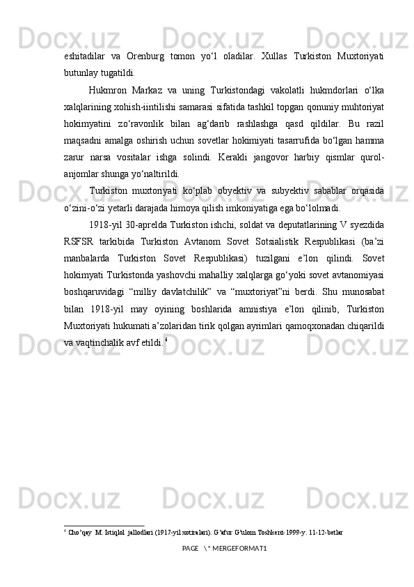 eshitadilar   va   Orenburg   tomon   yo‘l   oladilar.   Xullas   Turkiston   Muxtoriyati
butunlay tugatildi.
Hukmron   Markaz   va   uning   Turkistondagi   vakolatli   hukmdorlari   o‘lka
xalqlarining xohish-iintilishi samarasi sifatida tashkil topgan qonuniy muhtoriyat
hokimyatini   zo‘ravonlik   bilan   ag‘darib   rashlashga   qasd   qildilar.   Bu   razil
maqsadni  amalga  oshirish uchun sovetlar  hokimiyati  tasarrufida bo‘lgan  hamma
zarur   narsa   vositalar   ishga   solindi.   Kerakli   jangovor   harbiy   qismlar   qurol-
anjomlar shunga yo‘naltirildi.
Turkiston   muxtoriyati   ko‘plab   obyektiv   va   subyektiv   sabablar   orqasida
o‘zini-o‘zi yetarli darajada himoya qilish imkoniyatiga ega bo‘lolmadi. 
1918-yil 30-aprelda Turkiston ishchi, soldat va deputatlarining V syezdida
RSFSR   tarkibida   Turkiston   Avtanom   Sovet   Sotsialistik   Respublikasi   (ba’zi
manbalarda   Turkiston   Sovet   Respublikasi)   tuzilgani   e’lon   qilindi.   Sovet
hokimyati Turkistonda yashovchi mahalliy xalqlarga go‘yoki sovet avtanomiyasi
boshqaruvidagi   “milliy   davlatchilik”   va   “muxtoriyat”ni   berdi.   Shu   munosabat
bilan   1918-yil   may   oyining   boshlarida   amnistiya   e’lon   qilinib,   Turkiston
Muxtoriyati hukumati a’zolaridan tirik qolgan ayrimlari qamoqxonadan chiqarildi
va vaqtinchalik avf etildi.   6
6
  Cho’qay  M. Istiqlol  jallodlari (1917-yil xotiralari). G’afur G’ulom Toshkent-1999-y. 11-12-betlar
PAGE   \* MERGEFORMAT1 