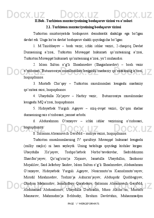 II.Bob. Turkiston muxtoriyatining boshqaruv tizimi va a’zolari 
2.1. Turkiston muxtoriyatining boshqaruv tizimi
Turkiston   muxtoriyatida   boshqaruvi   demokratik   shakilga   ega   bo‘lgan
davlat edi. Unga ko’ra davlat boshqaruv shakli quyidagicha bo‘lgan:
1.   M.Tinishbayev   –   bosh   vazir,   ichki   ishlar   vaziri,   2-chaqiriq   Davlat
Dumasining   a’zosi,   Turkiston   Muvaqqat   hukumati   qo’mitasining   a’zosi,
Turkiston Muvaqqat hukumati qo’mitasining a’zosi, yo‘l muhandisi.
2.   Islom   Sulton   o‘g‘li   Shoahmedov   (Shagiahmedov)   –   bosh   vazir
o‘rinbosari, Butunrossiya musulmonlari kengashi markaziy qo‘mitasining a’zosi,
huquqshunos.
3.   Mustafo   Cho‘qay   –   Turkiston   musulmonlari   kengashi   markaziy
qo’mitasi raisi, huquqshunos. 
4.   Ubaydulla   Xo‘jayev   –   Harbiy   vazir,     Butunrossiya   musulmonlar
kengashi MQ a’zosi, huquqshunos. 
5.   Hidoyatbek   Yurguli   Agayev   –   oziq-ovqat   vaziri,   Qo‘qon   shahar
dumasining rais o‘rinbosari, jamoat arbobi.
6.   Abdurahmon   O‘razayev   –   ichki   ishlar   vazirining   o’rinbosari,
huquqshunos. 
8. Solomon Abramovich Gersfeld – moliya vaziri, huquqshunos.  
Turkiston   musulmonlarning   IV   qurultoyi   Muvaqqat   hukumat   kengashi
(milliy   majlis)   ni   ham   saylaydi.   Uning   tarkibiga   quyidagi   kishilar   kirgan:
Ubaydulla   Xo‘jayev,   Toshpo‘latbek   Norbo‘tavekovlar,   Sadriddinxon
Sharifxo‘jayev,   Qo‘ng‘irxo‘ja   Xojinov,   Ismatulla   Ubaydullin,   Saidnosir
Mirjalilov, Said Jafarboy Saidov, Islom Sulton o‘g‘li Shoahmedov, Abdurahmon
O‘razayev,   Hidoyatbek   Yurguli   Agayev,   Nosirxonto‘ra   Kamolxonto‘rayev,
Mirodil   Mirahmedov,   Toshxo‘ja   Ashurxo‘jayev,   Abduqodir   Qushbegiyev,
Obidjon   Mahmudov,   Jamshidboy   Qorabekov,   Solomon   Abramovich   Gersfeld,
Abdusamad   Abdusalimov,   Ubaydulla   Dorbisalin,   Muso   Akcho‘rin,   Mustafo
Mansurov,   Mahmudxo’ja   Behbudiy,   Ibrohim   Davletshin,   Muhammadjon
PAGE   \* MERGEFORMAT1 