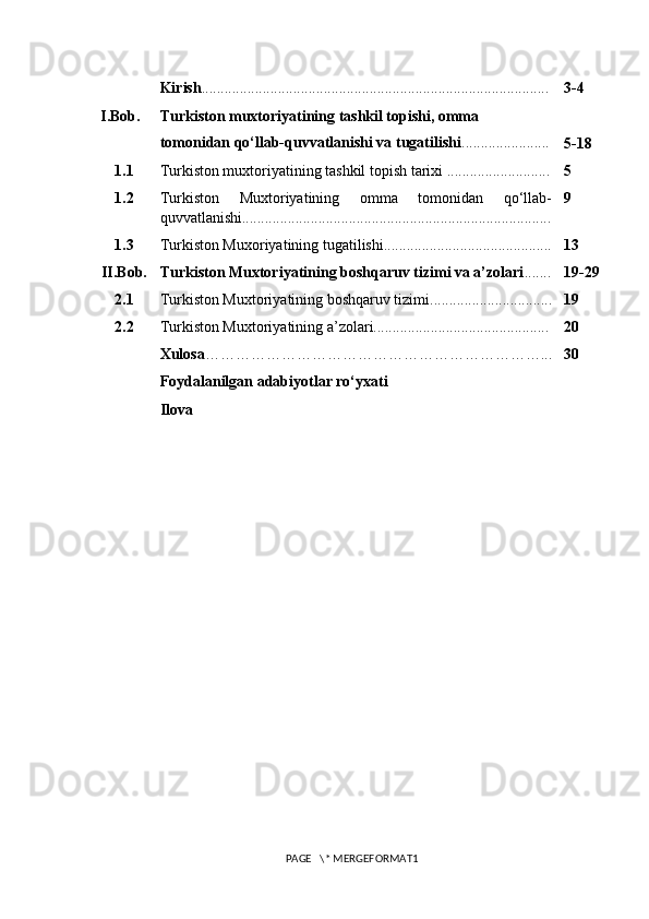 Kirish ........................................................................................... 3-4
I.Bob. Turkiston muxtoriyatining tashkil topishi, omma 
tomonidan qo‘llab-quvvatlanishi va tugatilishi .......................
5-18
1.1 Turkiston muxtoriyatining tashkil topish tarixi ........................... 5
1.2 Turkiston   Muxtoriyatining   omma   tomonidan   qo‘llab-
quvvatlanishi................................................................................. 9
1.3 Turkiston Muxoriyatining tugatilishi............................................ 13
II.Bob. Turkiston Muxtoriyatining boshqaruv tizimi va a’zolari ....... 19-29
2.1 Turkiston Muxtoriyatining boshqaruv tizimi................................ 19
2.2 Turkiston Muxtoriyatining a’zolari.............................................. 20
Xulosa …………………………………………………………... 30
Foydalanilgan adabiyotlar ro‘yxati
Ilova
PAGE   \* MERGEFORMAT1 