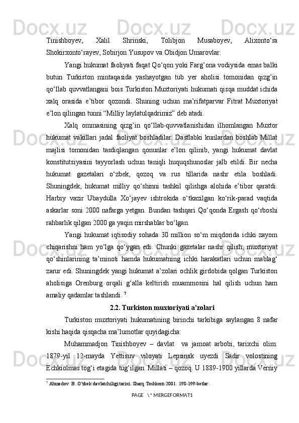 Tinishboyev,   Xalil   Shrinski,   Tolibjon   Musaboyev,   Alixonto‘ra
Shokirxonto‘rayev, Sobirjon Yusupov va Obidjon Umarovlar. 
Yangi hukumat faoliyati faqat Qo‘qon yoki Farg’ona vodiysida emas balki
butun   Turkiston   mintaqasida   yashayotgan   tub   yer   aholisi   tomonidan   qizg’in
qo‘llab quvvatlangani  bois Turkiston Muxtoriyati  hukumati  qisqa muddat ichida
xalq   orasida   e’tibor   qozondi.   Shuning   uchun   ma’rifatparvar   Fitrat   Muxtoriyat
e’lon qilingan tunni “Milliy laylatulqadrimiz” deb atadi.
Xalq   ommasining   qizg’in   qo‘llab-quvvatlanishidan   ilhomlangan   Muxtor
hukumat   vakillari   jadal   faoliyat   boshladilar.   Dastlabki   kunlardan   boshlab   Millat
majlisi   tomonidan   tasdiqlangan   qonunlar   e’lon   qilinib,   yangi   hukumat   davlat
konstitutsiyasini   tayyorlash   uchun   taniqli   huquqshunoslar   jalb   etildi.   Bir   necha
hukumat   gazetalari   o‘zbek,   qozoq   va   rus   tillarida   nashr   etila   boshladi.
Shuningdek,   hukumat   milliy   qo‘shinni   tashkil   qilishga   alohida   e’tibor   qaratdi.
Harbiy   vazir   Ubaydulla   Xo‘jayev   ishtrokida   o‘tkazilgan   ko‘rik-parad   vaqtida
askarlar   soni   2000   nafarga   yetgan.   Bundan   tashqari   Qo‘qonda   Ergash   qo‘rboshi
rahbarlik qilgan 2000 ga yaqin mirshablar bo‘lgan. 
Yangi   hukumat   iqtisodiy   sohada   30   million   so‘m   miqdorida   ichki   zayom
chiqarishni   ham   yo‘lga   qo‘ygan   edi.   Chunki   gazetalar   nashr   qilish,   muxtoriyat
qo‘shinlarining   ta’minoti   hamda   hukumatning   ichki   harakatlari   uchun   mablag‘
zarur edi. Shuningdek yangi hukumat a’zolari ochlik girdobida qolgan Turkiston
aholisiga   Orenburg   orqali   g‘alla   keltirish   muammosini   hal   qilish   uchun   ham
amaliy qadamlar tashlandi.  7
2.2. Turkiston muxtoriyati a’zolari
Turkiston   muxtoriyati   hukumatining   birinchi   tarkibiga   saylangan   8   nafar
kishi haqida qisqacha ma’lumotlar quyidagicha:
Muhammadjon   Tinishboyev   –   davlat     va   jamoat   arbobi,   tarixchi   olim.
1879-yil   12-mayda   Yettisuv   viloyati   Lepsinsk   uyezdi   Sadir   volostining
Echkiolmas tog‘i etagida tug‘ilgan. Millati – qozoq. U 1889-1900 yillarda Verniy
7
  Ahmedov  B. O’zbek davlatchiligi tarixi. Sharq Toshkent-2001.  198-199- betlar .
PAGE   \* MERGEFORMAT1 