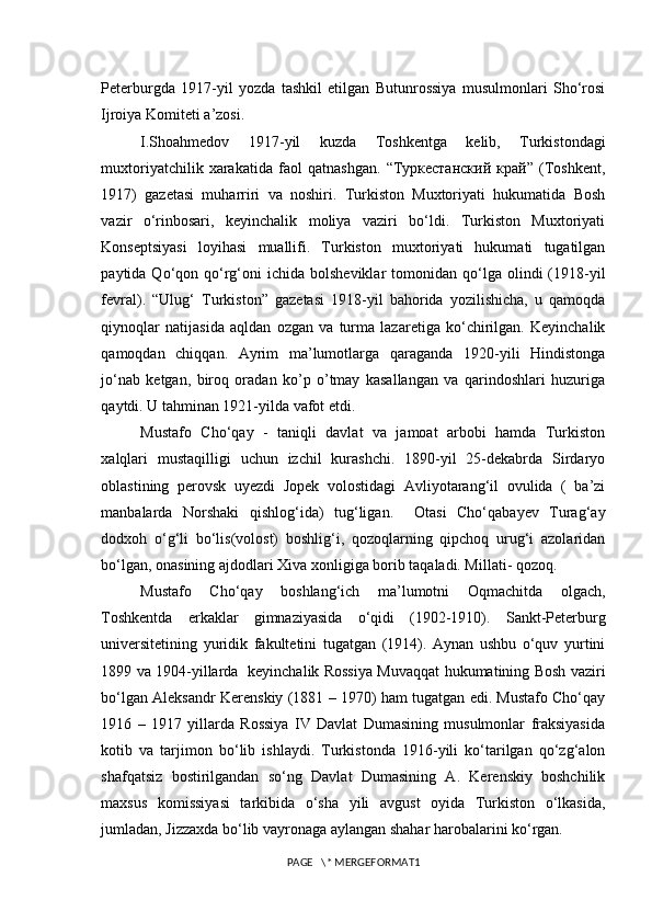 Peterburgda   1917-yil   yozda   tashkil   etilgan   Butunrossiya   musulmonlari   Sho‘rosi
Ijroiya Komiteti a’zosi.
I.Shoahmedov   1917-yil   kuzda   Toshkentga   kelib,   Turkistondagi
muxtoriyatchilik   xarakatida   faol   qatnashgan.   “Туркестанский   край”   (Toshkent,
1917)   gazetasi   muharriri   va   noshiri.   Turkiston   Muxtoriyati   hukumatida   Bosh
vazir   o‘rinbosari,   keyinchalik   moliya   vaziri   bo‘ldi.   Turkiston   Muxtoriyati
Konseptsiyasi   loyihasi   muallifi.   Turkiston   muxtoriyati   hukumati   tugatilgan
paytida  Qo‘qon  qo‘rg‘oni  ichida  bolsheviklar   tomonidan   qo‘lga  olindi   (1918-yil
fevral).   “Ulug‘   Turkiston”   gazetasi   1918-yil   bahorida   yozilishicha,   u   qamoqda
qiynoqlar   natijasida   aqldan   ozgan   va   turma   lazaretiga   ko‘chirilgan.   Keyinchalik
qamoqdan   chiqqan.   Ayrim   ma’lumotlarga   qaraganda   1920-yili   Hindistonga
jo‘nab   ketgan,   biroq   oradan   ko’p   o’tmay   kasallangan   va   qarindoshlari   huzuriga
qaytdi. U tahminan 1921-yilda vafot etdi.   
Mustafo   Cho‘qay   -   taniqli   davlat   va   jamoat   arbobi   hamda   Turkiston
xalqlari   mustaqilligi   uchun   izchil   kurashchi.   1890-yil   25-dekabrda   Sirdaryo
oblastining   perovsk   uyezdi   Jopek   volostidagi   Avliyotarang‘il   ovulida   (   ba’zi
manbalarda   Norshaki   qishlog‘ida)   tug‘ligan.     Otasi   Cho‘qabayev   Turag‘ay
dodxoh   o‘g‘li   bo‘lis(volost)   boshlig‘i,   qozoqlarning   qipchoq   urug‘i   azolaridan
bo‘lgan, onasining ajdodlari Xiva xonligiga borib taqaladi. Millati- qozoq. 
Mustafo   Cho‘qay   boshlang‘ich   ma’lumotni   Oqmachitda   olgach,
Toshkentda   erkaklar   gimnaziyasida   o‘qidi   (1902-1910).   Sankt-Peterburg
universitetining   yuridik   fakultetini   tugatgan   (1914).   Aynan   ushbu   o‘quv   yurtini
1899 va 1904-yillarda   keyinchalik Rossiya Muvaqqat hukumatining Bosh vaziri
bo‘lgan Aleksandr Kerenskiy (1881 – 1970) ham tugatgan edi. Mustafo Cho‘qay
1916   –   1917   yillarda   Rossiya   IV   Davlat   Dumasining   musulmonlar   fraksiyasida
kotib   va   tarjimon   bo‘lib   ishlaydi.   Turkistonda   1916-yili   ko‘tarilgan   qo‘zg‘alon
shafqatsiz   bostirilgandan   so‘ng   Davlat   Dumasining   A.   Kerenskiy   boshchilik
maxsus   komissiyasi   tarkibida   o‘sha   yili   avgust   oyida   Turkiston   o‘lkasida,
jumladan, Jizzaxda bo‘lib vayronaga aylangan shahar harobalarini ko‘rgan.
PAGE   \* MERGEFORMAT1 