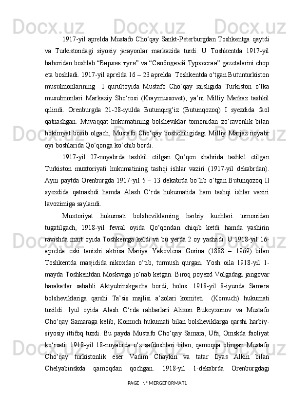 1917-yil   aprelda  Mustafo  Cho‘qay  Sankt-Peterburgdan Toshkentga  qaytdi
va   Turkistondagi   siyosiy   jarayonlar   markazida   turdi.   U   Toshkentda   1917-yil
bahoridan boshlab “Бирлик туги” va “Свободный Туркестан” gazetalarini chop
eta boshladi. 1917-yil aprelda 16 – 23 aprelda  Toshkentda o‘tgan Butunturkiston
musulmonlarining     I   qurultoyida   Mustafo   Cho‘qay   raisligida   Turkiston   o‘lka
musulmonlari   Markaziy   Sho‘rosi   (Kraymussovet),   ya’ni   Milliy   Markaz   tashkil
qilindi.   Orenburgda   21-28-iyulda   Butunqirg‘iz   (Butunqozoq)   I   syezdida   faol
qatnashgan.   Muvaqqat   hukumatining   bolsheviklar   tomonidan   zo‘ravonlik   bilan
hokimyat   bosib   olgach,   Mustafo   Cho‘qay   boshchiligidagi   Milliy   Marjaz   noyabr
oyi boshlarida Qo‘qonga ko‘chib bordi. 
1917-yil   27-noyabrda   tashkil   etilgan   Qo‘qon   shahrida   tashkil   etilgan
Turkiston   muxtoriyati   hukumatining   tashqi   ishlar   vaziri   (1917-yil   dekabrdan).
Ayni  paytda  Orenburgda  1917-yil  5  – 13  dekabrda  bo’lib o’tgan Butunqozoq  II
syezdida   qatnashdi   hamda   Alash   O‘rda   hukumatida   ham   tashqi   ishlar   vaziri
lavozimiga saylandi.
Muxtoriyat   hukumati   bolsheviklarning   harbiy   kuchlari   tomonidan
tugatilgach,   1918-yil   fevral   oyida   Qo‘qondan   chiqib   ketdi   hamda   yashirin
ravishda mart oyida Toshkentga keldi va bu yerda 2 oy yashadi. U 1918-yil 16-
aprelda   eski   tanishi   aktrisa   Mariya   Yakovlena   Gorina   (1888   –   1969)   bilan
Toshkentda   masjidida   nikoxdan   o‘tib,   turmush   qurgan.   Yosh   oila   1918-yil   1-
mayda Toshkentdan Moskvaga jo‘nab ketgan. Biroq poyezd Volgadagi jangovar
harakatlar   sababli   Aktyubinskgacha   bordi,   holos.   1918-yil   8-iyunda   Samara
bolsheviklariga   qarshi   Ta’sis   majlisi   a’zolari   komiteti     (Komuch)   hukumati
tuzildi.   Iyul   oyida   Alash   O‘rda   rahbarlari   Alixon   Bukeyxonov   va   Mustafo
Cho‘qay Samaraga  kelib, Komuch  hukumati   bilan  bolsheviklarga  qarshi   harbiy-
siyosiy   ittifoq   tuzdi.   Bu   payda   Mustafo   Cho‘qay   Samara,   Ufa,   Omskda   faoliyat
ko‘rsati.   1918-yil   18-noyabrda   o‘z   safdoshlari   bilan,   qamoqqa   olingan   Mustafo
Cho‘qay   turkistonlik   eser   Vadim   Chaykin   va   tatar   Ilyas   Alkin   bilan
Chelyabinskda   qamoqdan   qochgan.   1918-yil   1-dekabrda   Orenburgdagi
PAGE   \* MERGEFORMAT1 