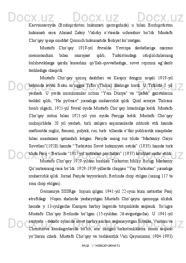 Karvonsaroyda   (Boshqirdiston   hukumati   qarorgohida)   u   bilan   Boshqirdiston
hukumati   raisi   Ahmad   Zakiy   Validiy   o‘rtasida   uchrashuv   bo‘ldi.   Mustafo
Cho‘qay qisqa muddat Qomuch hukumatida faoliyat ko‘rsatgan. 
Mustafo   Cho‘qay   1919-yil   fevralda   Yevropa   davlatlariga   maxsus
memorandum   bilan   murojaat   qilib,   Turkistondagi   istiqlolchilarning
bolsheviklarga   qarshi   kurashini   qo‘llab-quvvatlashga,   sovet   rejimini   ag‘darib
tashlashga chaqirdi.
Mustafo   Cho‘qay   qozoq   dashtlari   va   Kaspiy   dengizi   orqali   1919-yil
bahorida   avval   Boku   so‘nggra   Tiflis   (Tbilisi)   shahriga   bordi.   U   Tiflisda   2   yil
yashadi.   U   yerda   musulmonlar   uchun   “Yeni   Dünya”   va   “Şafak”   gazetalarini
tashkil   qilib,   “На   рубеже”   jurnaliga   muharrirlik   qildi.   Qizil   armiya   Tbilisini
bosib   olgach,   1921-yil   fevral   oyida   Mustafo   Cho‘qay   Istanbulga   keldi.   Mustafo
Cho‘qay   xotini   bilan   1921-yil   yoz   oyida   Parijga   keldi.   Mustafo   Cho‘qay
muhojirlikda   20   yil   yashab,   turli   xalqaro   anjumanlarda   ishtirok   etdi   hamda
matbuotda ingliz, fransuz, polyak, rus, turk   tillarida o‘tkir publisistik maqolalar
bilan   muntazam   qatnashib   kelgan.   Parijda   uning   rus   tilida   “Markaziy   Osiyo
Sovetlari”(1928)  hamda “Turkiston Sovet  hokimiyati  ostida”  (1935)  hamda turk
tilida Parij – Berlinda “1917-yil xotiralari parchalari” (1937) kitoblari nashr etildi.
Mustafo   Cho‘qay   1929-yildan   boshlab   Turkiston   Milliy   Birligi   Markaziy
Qo‘mitasining raisi bo‘ldi. 1929-1939-yillarda chiqqan “Yaş Türkistan” jurnaliga
muharrirlik qildi. Jurnal Parijda tayyorlanib, Berlinda chop etilgan (uning 117 ta
soni chop etilgan). 
Germaniya   SSSRga     hujum   qilgan   1941-yil   22-iyun   kuni   natsistlar   Parij
atrofidagi     Nojan   shahrida   yashayotgan   Mustafo   Cho‘qayni   qamoqqa   olishdi
hamda   y   13-iyulgacha   Kampen   harbiy   lagerida   tutqunlikda   saqlandi.   So‘ngra
Mustafo   Cho‘qay   Berlinda   bo‘lgan   (15-iyuldan   26-avgustgacha).   U   1941-yil
sentyabr - dekabr oylarida sovet harbiy asirlari saqlanayotgan Suvalki, Vustrau va
Chenstxova   konslagerlarida   bo‘lib,   asir   olingan   turkistonliklarni   omon   saqlash
yo‘llarini   izladi.   Mustafo   Cho‘qay   va   toshkentlik   Vali   Qayumxon(   1904-1993)
PAGE   \* MERGEFORMAT1 