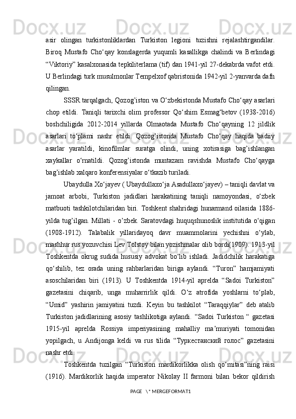 asir   olingan   turkistonliklardan   Turkiston   legioni   tuzishni   rejalashtirgandilar.
Biroq   Mustafo   Cho‘qay   konslagerda   yuqumli   kasallikga   chalindi   va   Berlindagi
“Viktoriy” kasalxonasida tepkiliterlama (tif) dan 1941-yil 27-dekabrda vafot etdi.
U Berlindagi turk musulmonlar Tempelxof qabristonida 1942-yil 2-yanvarda dafn
qilingan.
SSSR tarqalgach, Qozog’iston va O‘zbekistonda Mustafo Cho‘qay asarlari
chop   etildi.   Taniqli   tarixchi   olim   professor   Qo‘shim   Esmag‘betov   (1938-2016)
boshchiligida   2012-2014   yillarda   Olmaotada   Mustafo   Cho‘qayning   12   jildlik
asarlari   to‘plami   nashr   etildi.   Qozog’istonda   Mustafo   Cho‘qay   haqida   badiiy
asarlar   yaratildi,   kinofilmlar   suratga   olindi,   uning   xotirasiga   bag’ishlangan
xaykallar   o‘rnatildi.   Qozog’istonda   muntazam   ravishda   Mustafo   Cho‘qayga
bag’ishlab xalqaro konferensiyalar o‘tkazib turiladi.
Ubaydulla Xo‘jayev ( Ubaydullaxo‘ja Asadullaxo‘jayev) – taniqli davlat va
jamoat   arbobi,   Turkiston   jadidlari   harakatining   taniqli   namoyondasi,   o‘zbek
matbuoti tashkilotchilaridan biri. Toshkent  shahridagi  hunarmand oilasida 1886-
yilda  tug’ilgan.  Millati   -  o’zbek.  Saratovdagi   huquqshunoslik   institutida  o‘qigan
(1908-1912).   Talabalik   yillaridayoq   davr   muammolarini   yechishni   o‘ylab,
mashhur rus yozuvchisi Lev Tolstoy bilan yozishmalar olib bordi(1909). 1913-yil
Toshkentda   okrug   sudida   hususiy   advokat   bo‘lib   ishladi.   Jadidchilik   harakatiga
qo‘shilib,   tez   orada   uning   rahbarlaridan   biriga   aylandi.   “Turon”   hamjamiyati
asoschilaridan   biri   (1913).   U   Toshkentda   1914-yil   aprelda   “Sadoi   Turkiston”
gazetasini   chiqarib,   unga   muharrirlik   qildi.   O‘z   atrofida   yoshlarni   to‘plab,
“Umid”   yashirin   jamiyatini   tuzdi.   Keyin   bu   tashkilot   “Taraqqiylar”   deb   atalib
Turkiston   jadidlarining   asosiy   tashlikotiga   aylandi.   “Sadoi   Turkiston   “   gazetasi
1915-yil   aprelda   Rossiya   imperiyasining   mahalliy   ma muriyati   tomonidanʼ
yopilgach,   u   Andijonga   keldi   va   rus   tilida   “Туркестанский   голос”   gazetasini
nashr etdi. 
Toshkentda   tuzilgan   “Turkiston   mardikorlikka   olish   qo‘mitasi”ning   raisi
(1916).   Mardikorlik   haqida   imperator   Nikolay   II   farmoni   bilan   bekor   qildirish
PAGE   \* MERGEFORMAT1 