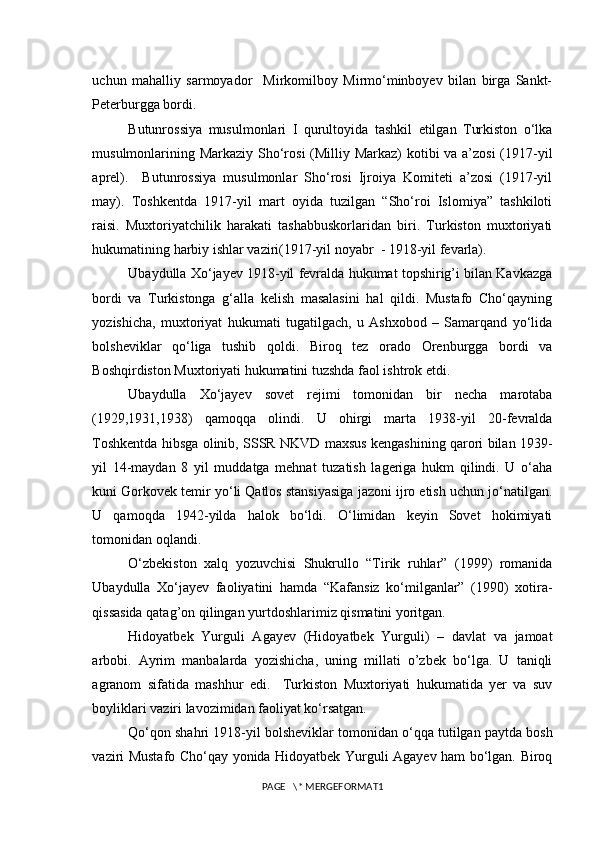 uchun   mahalliy   sarmoyador     Mirkomilboy   Mirmo‘minboyev   bilan   birga   Sankt-
Peterburgga bordi. 
Butunrossiya   musulmonlari   I   qurultoyida   tashkil   etilgan   Turkiston   o‘lka
musulmonlarining Markaziy Sho‘rosi  (Milliy Markaz)  kotibi  va a’zosi  (1917-yil
aprel).     Butunrossiya   musulmonlar   Sho‘rosi   Ijroiya   Komiteti   a’zosi   (1917-yil
may).   Toshkentda   1917-yil   mart   oyida   tuzilgan   “Sho‘roi   Islomiya”   tashkiloti
raisi.   Muxtoriyatchilik   harakati   tashabbuskorlaridan   biri.   Turkiston   muxtoriyati
hukumatining harbiy ishlar vaziri(1917-yil noyabr  - 1918-yil fevarla).
Ubaydulla Xo‘jayev 1918-yil fevralda hukumat topshirig’i bilan Kavkazga
bordi   va   Turkistonga   g‘alla   kelish   masalasini   hal   qildi.   Mustafo   Cho‘qayning
yozishicha,   muxtoriyat   hukumati   tugatilgach,   u   Ashxobod   –   Samarqand   yo‘lida
bolsheviklar   qo‘liga   tushib   qoldi.   Biroq   tez   orado   Orenburgga   bordi   va
Boshqirdiston Muxtoriyati hukumatini tuzshda faol ishtrok etdi. 
Ubaydulla   Xo‘jayev   sovet   rejimi   tomonidan   bir   necha   marotaba
(1929,1931,1938)   qamoqqa   olindi.   U   ohirgi   marta   1938-yil   20-fevralda
Toshkentda hibsga olinib, SSSR NKVD maxsus kengashining qarori bilan 1939-
yil   14-maydan   8   yil   muddatga   mehnat   tuzatish   lageriga   hukm   qilindi.   U   o‘aha
kuni Gorkovek temir yo‘li Qatlos stansiyasiga jazoni ijro etish uchun jo‘natilgan.
U   qamoqda   1942-yilda   halok   bo‘ldi.   O‘limidan   keyin   Sovet   hokimiyati
tomonidan oqlandi. 
O‘zbekiston   xalq   yozuvchisi   Shukrullo   “Tirik   ruhlar”   (1999)   romanida
Ubaydulla   Xo‘jayev   faoliyatini   hamda   “Kafansiz   ko‘milganlar”   (1990)   xotira-
qissasida qatag’on qilingan yurtdoshlarimiz qismatini yoritgan. 
Hidoyatbek   Yurguli   Agayev   (Hidoyatbek   Yurguli)   –   davlat   va   jamoat
arbobi.   Ayrim   manbalarda   yozishicha,   uning   millati   o’zbek   bo‘lga.   U   taniqli
agranom   sifatida   mashhur   edi.     Turkiston   Muxtoriyati   hukumatida   yer   va   suv
boyliklari vaziri lavozimidan faoliyat ko‘rsatgan. 
Qo‘qon shahri 1918-yil bolsheviklar tomonidan o‘qqa tutilgan paytda bosh
vaziri Mustafo Cho‘qay yonida Hidoyatbek Yurguli Agayev ham bo‘lgan. Biroq
PAGE   \* MERGEFORMAT1 