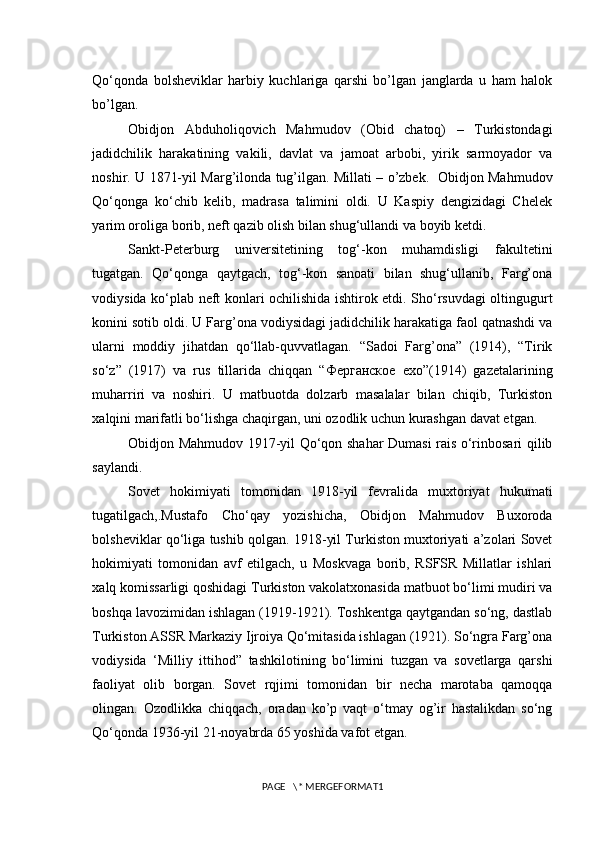 Qo‘qonda   bolsheviklar   harbiy   kuchlariga   qarshi   bo’lgan   janglarda   u   ham   halok
bo’lgan. 
Obidjon   Abduholiqovich   Mahmudov   (Obid   chatoq)   –   Turkistondagi
jadidchilik   harakatining   vakili,   davlat   va   jamoat   arbobi,   yirik   sarmoyador   va
noshir. U 1871-yil Marg’ilonda tug’ilgan. Millati – o’zbek.   Obidjon Mahmudov
Qo‘qonga   ko‘chib   kelib,   madrasa   talimini   oldi.   U   Kaspiy   dengizidagi   Chelek
yarim oroliga borib, neft qazib olish bilan shug‘ullandi va boyib ketdi. 
Sankt-Peterburg   universitetining   tog‘-kon   muhamdisligi   fakultetini
tugatgan.   Qo‘qonga   qaytgach,   tog‘-kon   sanoati   bilan   shug‘ullanib,   Farg’ona
vodiysida ko‘plab neft konlari ochilishida ishtirok etdi. Sho‘rsuvdagi oltingugurt
konini sotib oldi. U Farg’ona vodiysidagi jadidchilik harakatiga faol qatnashdi va
ularni   moddiy   jihatdan   qo‘llab-quvvatlagan.   “Sadoi   Farg’ona”   (1914),   “Tirik
so‘z”   (1917)   va   rus   tillarida   chiqqan   “Ферганское   ехо”(1914)   gazetalarining
muharriri   va   noshiri.   U   matbuotda   dolzarb   masalalar   bilan   chiqib,   Turkiston
xalqini marifatli bo‘lishga chaqirgan, uni ozodlik uchun kurashgan davat etgan. 
Obidjon Mahmudov 1917-yil Qo‘qon shahar Dumasi rais o‘rinbosari qilib
saylandi.
Sovet   hokimiyati   tomonidan   1918-yil   fevralida   muxtoriyat   hukumati
tugatilgach,.Mustafo   Cho‘qay   yozishicha,   Obidjon   Mahmudov   Buxoroda
bolsheviklar qo‘liga tushib qolgan. 1918-yil Turkiston muxtoriyati a’zolari Sovet
hokimiyati   tomonidan   avf   etilgach,   u   Moskvaga   borib,   RSFSR   Millatlar   ishlari
xalq komissarligi qoshidagi Turkiston vakolatxonasida matbuot bo‘limi mudiri va
boshqa lavozimidan ishlagan (1919-1921). Toshkentga qaytgandan so‘ng, dastlab
Turkiston ASSR Markaziy Ijroiya Qo‘mitasida ishlagan (1921). So‘ngra Farg’ona
vodiysida   ‘Milliy   ittihod”   tashkilotining   bo‘limini   tuzgan   va   sovetlarga   qarshi
faoliyat   olib   borgan.   Sovet   rqjimi   tomonidan   bir   necha   marotaba   qamoqqa
olingan.   Ozodlikka   chiqqach,   oradan   ko’p   vaqt   o‘tmay   og’ir   hastalikdan   so‘ng
Qo‘qonda 1936-yil 21-noyabrda 65 yoshida vafot etgan. 
PAGE   \* MERGEFORMAT1 