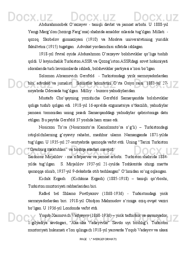 Abdurahmonbek   O‘razayev   -   taniqli   davlat   va   jamoat   arbobi.   U   1888-yil
Yangi Marg’ilon (hozirgi Farg’ona) shahrida amaldor oilasida tug’ilgan. Millati  -
qozoq.   Skobelov   gimnaziyasi   (1910)   va   Moskva   universitetining   yuridik
fakultetini (1915) tugatgan.  Advokat yordamchisi sifatida ishlagan. 
1918-yil   fevral   oyida   Abdurahmon   O‘razayev   bolsheviklar   qo‘liga   tushib
qoldi. U keyinchalik Turkiston ASSR va Qozog’iston ASSRdagi sovet hokimiyati
idoralarida turli lavozimlarda ishladi, bolsheviklar partiyasi a’zosi bo’lgan. 
Solomon   Abramovich   Gersfeld     -   Turkistondagi   yirik   sarmoyadorlardan
biri,   advokat   va   jurnalist.     Sionistlar   komitetini   O‘rta   Osiyo   raisi.   1881-yil   27-
noyabrda Odessada tug‘ilgan.  Milliy  - buxoro yahudiylaridan. 
Mustafo   Cho‘qayning   yozishicha   Gersfeld   Samarqandda   bolsheviklar
qoliga tushib qolgan edi. 1918-yil 16-aprelda ezgumatsiya  o‘tkazilib, yahudiylar
jamoasi   tomonidan   uning   jasadi   Samarqanddagi   yahudiylar   qabristoniga   datn
etilgan. Bu paytda Gersfeld 37 yoshda ham emas edi.
Nosirxon   To‘ra   (Nosirxonto‘ra   Kamolxonto‘ra   o‘g‘li)   –   Turkistondagi
istiqlolchilarning   g’oyaviy   rahabri,   mashhur   ulamo.   Namanganda   1871-yilda
tug‘ilgan. U 1935-yil 27-sentyabrda qamoqda vafot etdi. Uning “Tarixi Turkiston
“Orenburg maktublari” va boshqa asarlari mavjud. 
Saidnosir Mirjalilov  - ma’rifatparvar va jamoat arbobi.  Turkiston shahrida 1884-
yilda   tug‘ilgan.     S.   Mirjalilov   1937-yil   21-iyulda   Toshkentda   ohirgi   martta
qamoqqa olinib, 1937-yil 9-dekabrda otib tashlangan” O‘limidan so‘ng oqlangan.
Kichik   Ergash     (Kichkina   Ergash)   (1885-1918)   –   taniqli   qo‘rboshi,
Turkiston muxtoriyati rahbarlaridan biri. 
Rafael   bel   Shlamo   Poetlyaxov   (1868-1936)   -   Turkistondagi   yirik
sarmoyadorlardan   biri.   1918-yil   Obidjon   Mahmudov   o‘riniga   oziq-ovqat   vaziri
bo‘lgan. U 1936-yil Londonda vafot etdi. 
Yoqub Xaimovich Vadyayev (1868-1936) – yirik tadbirkor va sarmoyador,
1-gilyadiya   savdogari,   “Aka-uka   Vadayevlar”   Savdo   uyi   boshlig‘i.   Turkiston
muxtoriyati hukumati e’lon qilingach 1918-yil yanvarda Yoqub Vadayev va ukasi
PAGE   \* MERGEFORMAT1 