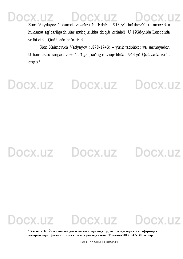 Sion   Vaydayev   hukumat   vazirlari   bo‘lishdi.   1918-yil   bolsheviklar   tomonidan
hukumat ag‘darilgach ular muhojirlikka chiqib ketiahdi. U 1936-yilda Londonda
vafot etdi.  Quddusda dafn etildi.
Sion   Xaimovich   Vadyayev   (1878-1943)   –   yirik   tadbirkor   va   sarmoyador.
U ham  akasi  singari  vazir bo‘lgan, so‘ng muhojirlikda 1943-yil  Quddusda vafot
etgan. 8
8
 Ҳасанов  Б.  Ўзбек миллий давлатчилиги тарихида Туркистон мухторияти конференция 
материаллари тўплами. Тошкент ислом университети.   Тошкент- 2017. 143-148 бетлар
PAGE   \* MERGEFORMAT1 