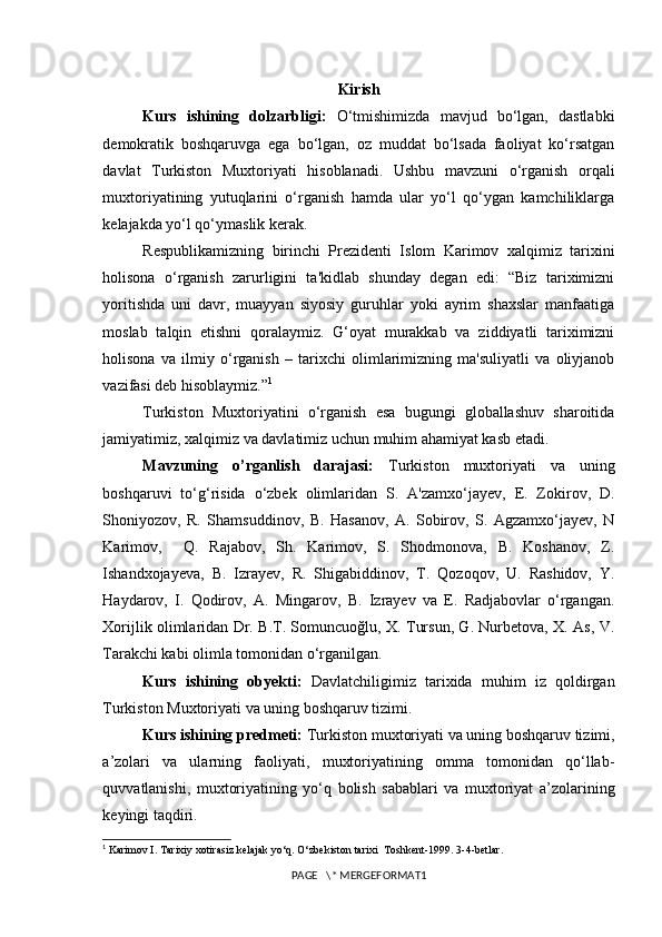 Kirish
Kurs   ishining   dolzarbligi:   O‘tmishimizda   mavjud   bo‘lgan,   dastlabki
demokratik   boshqaruvga   ega   bo‘lgan,   oz   muddat   bo‘lsada   faoliyat   ko‘rsatgan
davlat   Turkiston   Muxtoriyati   hisoblanadi.   Ushbu   mavzuni   o‘rganish   orqali
muxtoriyatining   yutuqlarini   o‘rganish   hamda   ular   yo‘l   qo‘ygan   kamchiliklarga
kelajakda yo‘l qo‘ymaslik kerak. 
Respublikamizning   birinchi   Prezidenti   Islom   Karimov   xalqimiz   tarixini
holisona   o‘rganish   zarurligini   ta'kidlab   shunday   degan   edi:   “Biz   tariximizni
yoritishda   uni   davr,   muayyan   siyosiy   guruhlar   yoki   ayrim   shaxslar   manfaatiga
moslab   talqin   etishni   qoralaymiz.   G‘oyat   murakkab   va   ziddiyatli   tariximizni
holisona   va   ilmiy   o‘rganish   –   tarixchi   olimlarimizning   ma'suliyatli   va   oliyjanob
vazifasi deb hisoblaymiz.” 1
Turkiston   Muxtoriyatini   o‘rganish   esa   bugungi   globallashuv   sharoitida
jamiyatimiz, xalqimiz va davlatimiz uchun muhim ahamiyat kasb etadi.  
Mavzuning   o’rganlish   darajasi:   Turkiston   muxtoriyati   va   uning
boshqaruvi   to‘g‘risida   o‘zbek   olimlaridan   S.   A'zamxo‘jayev,   E.   Zokirov,   D.
Shoniyozov,   R.   Shamsuddinov,   B.   Hasanov,   A.   Sobirov,   S.   Agzamxo‘jayev,   N
Karimov,     Q.   Rajabov,   Sh.   Karimov,   S.   Shodmonova,   B.   Koshanov,   Z.
Ishandxojayeva,   B.   Izrayev,   R.   Shigabiddinov,   T.   Qozoqov,   U.   Rashidov,   Y.
Haydarov,   I.   Qodirov,   A.   Mingarov,   B.   Izrayev   va   E.   Radjabovlar   o‘rgangan.
Xorijlik olimlaridan Dr. B.T. Somuncuoğlu, X. Tursun, G. Nurbetova, X. As, V.
Tarakchi kabi olimla tomonidan o‘rganilgan.
Kurs   ishining   obyekti:   Davlatchiligimiz   tarixida   muhim   iz   qoldirgan
Turkiston Muxtoriyati va uning boshqaruv tizimi. 
Kurs ishining predmeti:  Turkiston muxtoriyati va uning boshqaruv tizimi,
a’zolari   va   ularning   faoliyati,   muxtoriyatining   omma   tomonidan   qo‘llab-
quvvatlanishi,   muxtoriyatining   yo‘q   bolish   sabablari   va   muxtoriyat   a’zolarining
keyingi taqdiri. 
1
  Karimov I. Tarixiy xotirasiz kelajak yo‘q. O‘zbekiston tarixi  Toshkent-1999. 3-4-betlar.
PAGE   \* MERGEFORMAT1 