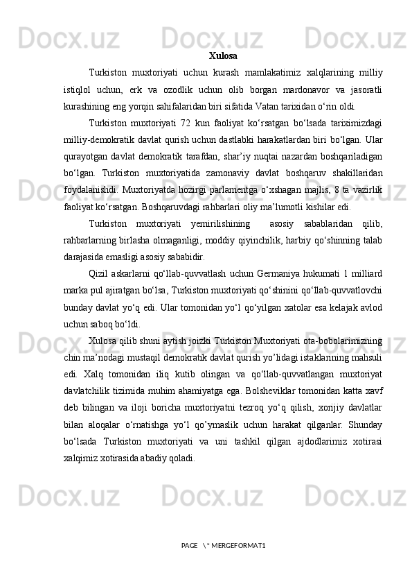 Xulosa
Turkiston   muxtoriyati   uchun   kurash   mamlakatimiz   xalqlarining   milliy
istiqlol   uchun,   erk   va   ozodlik   uchun   olib   borgan   mardonavor   va   jasoratli
kurashining eng yorqin sahifalaridan biri sifatida Vatan tarixidan o‘rin oldi.
Turkiston   muxtoriyati   72   kun   faoliyat   ko‘rsatgan   bo‘lsada   tariximizdagi
milliy-demokratik davlat qurish uchun dastlabki  harakatlardan biri bo‘lgan. Ular
qurayotgan   davlat   demokratik   tarafdan,   shar’iy   nuqtai   nazardan   boshqariladigan
bo‘lgan.   Turkiston   muxtoriyatida   zamonaviy   davlat   boshqaruv   shakillaridan
foydalanishdi.   Muxtoriyatda   hozirgi   parlamentga   o‘xshagan   majlis,   8   ta   vazirlik
faoliyat ko‘rsatgan. Boshqaruvdagi rahbarlari oliy ma’lumotli kishilar edi.  
Turkiston   muxtoriyati   yemirilishining     asosiy   sabablaridan   qilib,
rahbarlarning birlasha  olmaganligi, moddiy qiyinchilik, harbiy qo‘shinning talab
darajasida emasligi asosiy sababidir. 
Qizil   askarlarni   qo‘llab-quvvatlash   uchun   Germaniya   hukumati   1   milliard
marka pul ajiratgan bo‘lsa, Turkiston muxtoriyati qo‘shinini qo‘llab-quvvatlovchi
bunday davlat yo‘q edi. Ular tomonidan yo‘l qo‘yilgan xatolar esa kelajak avlod
uchun saboq bo‘ldi. 
Xulosa qilib shuni aytish joizki Turkiston Muxtoriyati ota-bobolarimizning
chin ma’nodagi mustaqil demokratik davlat qurish yo’lidagi istaklarining mahsuli
edi.   Xalq   tomonidan   iliq   kutib   olingan   va   qo‘llab-quvvatlangan   muxtoriyat
davlatchilik tizimida muhim ahamiyatga ega. Bolsheviklar tomonidan katta xavf
deb   bilingan   va   iloji   boricha   muxtoriyatni   tezroq   yo‘q   qilish,   xorijiy   davlatlar
bilan   aloqalar   o‘rnatishga   yo‘l   qo’ymaslik   uchun   harakat   qilganlar.   Shunday
bo‘lsada   Turkiston   muxtoriyati   va   uni   tashkil   qilgan   ajdodlarimiz   xotirasi
xalqimiz xotirasida abadiy qoladi.
PAGE   \* MERGEFORMAT1 