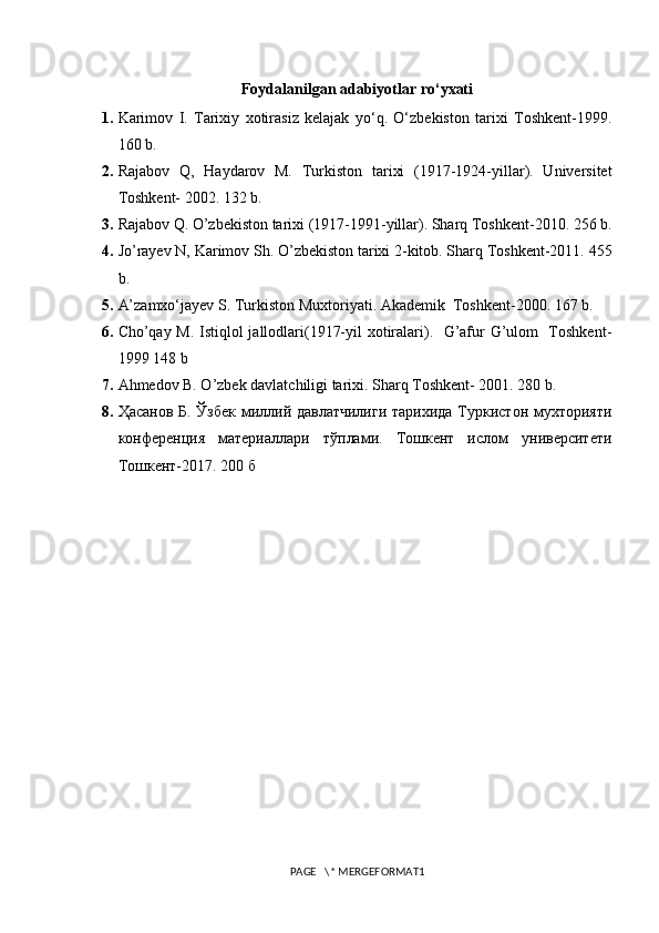 Foydalanilgan adabiyotlar ro‘yxati
1. Karimov   I.   Tarixiy   xotirasiz   kelajak   yo‘q.   O‘zbekiston   tarixi   Toshkent-1999.
160 b.
2. Rajabov   Q,   Haydarov   M.   Turkiston   tarixi   (1917-1924-yillar).   Universitet
Toshkent- 2002. 132 b.
3. Rajabov Q. O’zbekiston tarixi (1917-1991-yillar). Sharq Toshkent-2010. 256 b.
4. Jo’rayev N, Karimov Sh. O’zbekiston tarixi 2-kitob. Sharq Toshkent-2011. 455
b.
5. A’zamxo‘jayev S. Turkiston Muxtoriyati. Akademik  Toshkent-2000. 167 b.
6. Cho’qay M. Istiqlol jallodlari(1917-yil xotiralari).   G’afur G’ulom   Toshkent-
1999 148 b
7. Ahmedov B. O’zbek davlatchiligi tarixi. Sharq Toshkent- 2001. 280 b.
8. Ҳасанов Б. Ўзбек миллий давлатчилиги тарихида Туркистон мухторияти
конференция   материаллари   тўплами.   Тошкент   ислом   университети
Тошкент - 2017. 200 б
PAGE   \* MERGEFORMAT1 