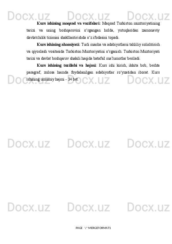 Kurs   ishining   maqsad   va   vazifalari:   Maqsad   Turkiston   muxtoriyatining
tarixi   va   uning   boshqaruvini   o‘rgangan   holda,   yutuqlaridan   zamonaviy
davlatchilik tizimini shakllantirishda o‘z ifodasini topadi. 
Kurs ishining ahamiyati:  Turli manba va adabiyotlarni tahliliy solishtirish
va qiyoslash vositasida Turkiston Muxtoriyatini o‘rganish. Turkiston Muxtoriyati
tarixi va davlat boshqaruv shakili haqida batafsil ma’lumotlar beriladi. 
Kurs   ishining   tuzilishi   va   hajmi:   Kurs   ishi   kirish,   ikkita   bob,   beshta
paragraf,   xulosa   hamda   foydalanilgan   adabiyotlar   ro‘yxatidan   iborat.   Kurs
ishining umumiy hajmi - 34 bet.
PAGE   \* MERGEFORMAT1 