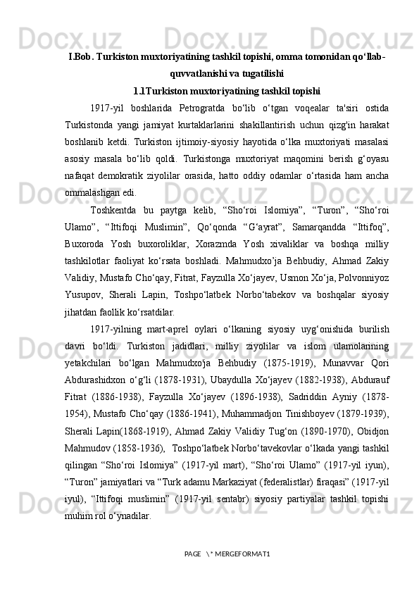 I.Bob. Turkiston muxtoriyatining tashkil topishi, omma tomonidan qo‘llab-
quvvatlanishi va tugatilishi
1.1Turkiston muxtoriyatining tashkil topishi
1917-yil   boshlarida   Petrogratda   bo‘lib   o‘tgan   voqealar   ta'siri   ostida
Turkistonda   yangi   jamiyat   kurtaklarlarini   shakillantirish   uchun   qizg'in   harakat
boshlanib   ketdi.   Turkiston   ijtimoiy-siyosiy   hayotida   o‘lka   muxtoriyati   masalasi
asosiy   masala   bo‘lib   qoldi.   Turkistonga   muxtoriyat   maqomini   berish   g‘oyasu
nafaqat   demokratik   ziyolilar   orasida,   hatto   oddiy   odamlar   o‘rtasida   ham   ancha
ommalashgan edi.  
Toshkentda   bu   paytga   kelib,   “Sho‘roi   Islomiya”,   “Turon”,   “Sho‘roi
Ulamo”,   “Ittifoqi   Muslimin”,   Qo‘qonda   “G‘ayrat”,   Samarqandda   “Ittifoq”,
Buxoroda   Yosh   buxoroliklar,   Xorazmda   Yosh   xivaliklar   va   boshqa   milliy
tashkilotlar   faoliyat   ko‘rsata   boshladi.   Mahmudxo’ja   Behbudiy,   Ahmad   Zakiy
Validiy, Mustafo Cho‘qay, Fitrat, Fayzulla Xo‘jayev, Usmon Xo‘ja, Polvonniyoz
Yusupov,   Sherali   Lapin,   Toshpo‘latbek   Norbo‘tabekov   va   boshqalar   siyosiy
jihatdan faollik ko‘rsatdilar.
1917-yilning   mart-aprel   oylari   o‘lkaning   siyosiy   uyg‘onishida   burilish
davri   bo‘ldi.   Turkiston   jadidlari,   milliy   ziyolilar   va   islom   ulamolarining
yetakchilari   bo‘lgan   Mahmudxo'ja   Behbudiy   (1875-1919),   Munavvar   Qori
Abdurashidxon   o‘g‘li   (1878-1931),   Ubaydulla   Xo‘jayev   (1882-1938),   Abdurauf
Fitrat   (1886-1938),   Fayzulla   Xo‘jayev   (1896-1938),   Sadriddin   Ayniy   (1878-
1954), Mustafo Cho‘qay (1886-1941), Muhammadjon Tinishboyev (1879-1939),
Sherali   Lapin(1868-1919),   Ahmad   Zakiy   Validiy   Tug‘on   (1890-1970),   Obidjon
Mahmudov (1858-1936),   Toshpo‘latbek Norbo‘tavekovlar o‘lkada yangi tashkil
qilingan   “Sho‘roi   Islomiya”   (1917-yil   mart),   “Sho‘roi   Ulamo”   (1917-yil   iyun),
“Turon” jamiyatlari va “Turk adamu Markaziyat (federalistlar) firaqasi” (1917-yil
iyul),   “Ittifoqi   muslimin”   (1917-yil   sentabr)   siyosiy   partiyalar   tashkil   topishi
muhim rol o‘ynadilar. 
PAGE   \* MERGEFORMAT1 