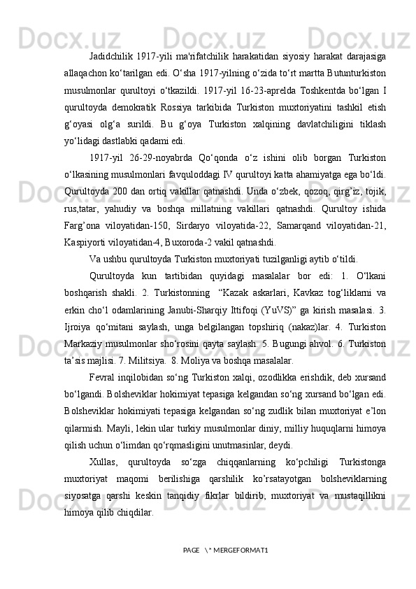 Jadidchilik   1917-yili   ma'rifatchilik   harakatidan   siyosiy   harakat   darajasiga
allaqachon ko‘tarilgan edi. O‘sha 1917-yilning o‘zida to‘rt martta Butunturkiston
musulmonlar   qurultoyi   o‘tkazildi.   1917-yil   16-23-aprelda   Toshkentda   bo‘lgan   I
qurultoyda   demokratik   Rossiya   tarkibida   Turkiston   muxtoriyatini   tashkil   etish
g‘oyasi   olg‘a   surildi.   Bu   g‘oya   Turkiston   xalqining   davlatchiligini   tiklash
yo‘lidagi dastlabki qadami edi. 
1917-yil   26-29-noyabrda   Qo‘qonda   o‘z   ishini   olib   borgan   Turkiston
o‘lkasining musulmonlari favquloddagi IV qurultoyi katta ahamiyatga ega bo‘ldi.
Qurultoyda  200 dan  ortiq vakillar  qatnashdi.  Unda  o‘zbek,  qozoq, qirg’iz,  tojik,
rus,tatar,   yahudiy   va   boshqa   millatning   vakillari   qatnashdi.   Qurultoy   ishida
Farg’ona   viloyatidan-150,   Sirdaryo   viloyatida-22,   Samarqand   viloyatidan-21,
Kaspiyorti viloyatidan-4, Buxoroda-2 vakil qatnashdi.  
Va ushbu qurultoyda Turkiston muxtoriyati tuzilganligi aytib o‘tildi. 
Qurultoyda   kun   tartibidan   quyidagi   masalalar   bor   edi:   1.   O‘lkani
boshqarish   shakli.   2.   Turkistonning     “Kazak   askarlari,   Kavkaz   tog‘liklarni   va
erkin   cho‘l   odamlarining   Janubi-Sharqiy   Ittifoqi   (YuVS)”   ga   kirish   masalasi.   3.
Ijroiya   qo‘mitani   saylash,   unga   belgilangan   topshiriq   (nakaz)lar.   4.   Turkiston
Markaziy musulmonlar sho‘rosini  qayta saylash.  5. Bugungi  ahvol. 6. Turkiston
ta’sis majlisi. 7. Militsiya.  8. Moliya va boshqa masalalar. 
Fevral   inqilobidan so‘ng  Turkiston  xalqi, ozodlikka  erishdik,  deb xursand
bo‘lgandi. Bolsheviklar hokimiyat tepasiga kelgandan so‘ng xursand bo‘lgan edi.
Bolsheviklar   hokimiyati   tepasiga   kelgandan   so‘ng   zudlik  bilan   muxtoriyat   e’lon
qilarmish. Mayli, lekin ular turkiy musulmonlar diniy, milliy huquqlarni himoya
qilish uchun o‘limdan qo‘rqmasligini unutmasinlar, deydi. 
Xullas,   qurultoyda   so‘zga   chiqqanlarning   ko‘pchiligi   Turkistonga
muxtoriyat   maqomi   berilishiga   qarshilik   ko’rsatayotgan   bolsheviklarning
siyosatga   qarshi   keskin   tanqidiy   fikrlar   bildirib,   muxtoriyat   va   mustaqillikni
himoya qilib chiqdilar. 
PAGE   \* MERGEFORMAT1 