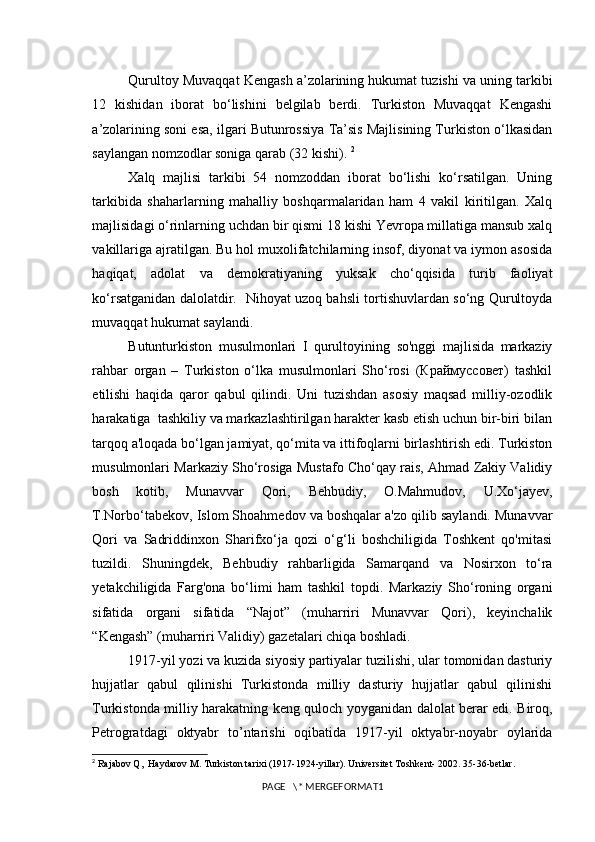 Qurultoy Muvaqqat Kengash a’zolarining hukumat tuzishi va uning tarkibi
12   kishidan   iborat   bo‘lishini   belgilab   berdi.   Turkiston   Muvaqqat   Kengashi
a’zolarining soni esa, ilgari Butunrossiya Ta’sis Majlisining Turkiston o‘lkasidan
saylangan nomzodlar soniga qarab (32 kishi).  2
Xalq   majlisi   tarkibi   54   nomzoddan   iborat   bo‘lishi   ko‘rsatilgan.   Uning
tarkibida   shaharlarning   mahalliy   boshqarmalaridan   ham   4   vakil   kiritilgan.   Xalq
majlisidagi o‘rinlarning uchdan bir qismi 18 kishi Yevropa millatiga mansub xalq
vakillariga ajratilgan. Bu hol muxolifatchilarning insof, diyonat va iymon asosida
haqiqat,   adolat   va   demokratiyaning   yuksak   cho‘qqisida   turib   faoliyat
ko‘rsatganidan dalolatdir.   Nihoyat uzoq bahsli tortishuvlardan so‘ng Qurultoyda
muvaqqat hukumat saylandi. 
Butunturkiston   musulmonlari   I   qurultoyining   so'nggi   majlisida   markaziy
rahbar   organ   –   Turkiston   o‘lka   musulmonlari   Sho‘rosi   (Краймуссовет)   tashkil
etilishi   haqida   qaror   qabul   qilindi.   Uni   tuzishdan   asosiy   maqsad   milliy-ozodlik
harakatiga  tashkiliy va markazlashtirilgan harakter kasb etish uchun bir-biri bilan
tarqoq a'loqada bo‘lgan jamiyat, qo‘mita va ittifoqlarni birlashtirish edi. Turkiston
musulmonlari Markaziy Sho‘rosiga Mustafo Cho‘qay rais, Ahmad Zakiy Validiy
bosh   kotib,   Munavvar   Qori,   Behbudiy,   O.Mahmudov,   U.Xo‘jayev,
T.Norbo‘tabekov, Islom Shoahmedov va boshqalar a'zo qilib saylandi. Munavvar
Qori   va   Sadriddinxon   Sharifxo‘ja   qozi   o‘g‘li   boshchiligida   Toshkent   qo'mitasi
tuzildi.   Shuningdek,   Behbudiy   rahbarligida   Samarqand   va   Nosirxon   to‘ra
yetakchiligida   Farg'ona   bo‘limi   ham   tashkil   topdi.   Markaziy   Sho‘roning   organi
sifatida   organi   sifatida   “Najot”   (muharriri   Munavvar   Qori),   keyinchalik
“Kengash” (muharriri Validiy) gazetalari chiqa boshladi. 
1917-yil yozi va kuzida siyosiy partiyalar tuzilishi, ular tomonidan dasturiy
hujjatlar   qabul   qilinishi   Turkistonda   milliy   dasturiy   hujjatlar   qabul   qilinishi
Turkistonda milliy harakatning keng quloch yoyganidan dalolat berar edi. Biroq,
Petrogratdagi   oktyabr   to’ntarishi   oqibatida   1917-yil   oktyabr-noyabr   oylarida
2
  Rajabov Q,  Haydarov M. Turkiston tarixi (1917-1924-yillar). Universitet Toshkent- 2002. 35-36-betlar.
PAGE   \* MERGEFORMAT1 