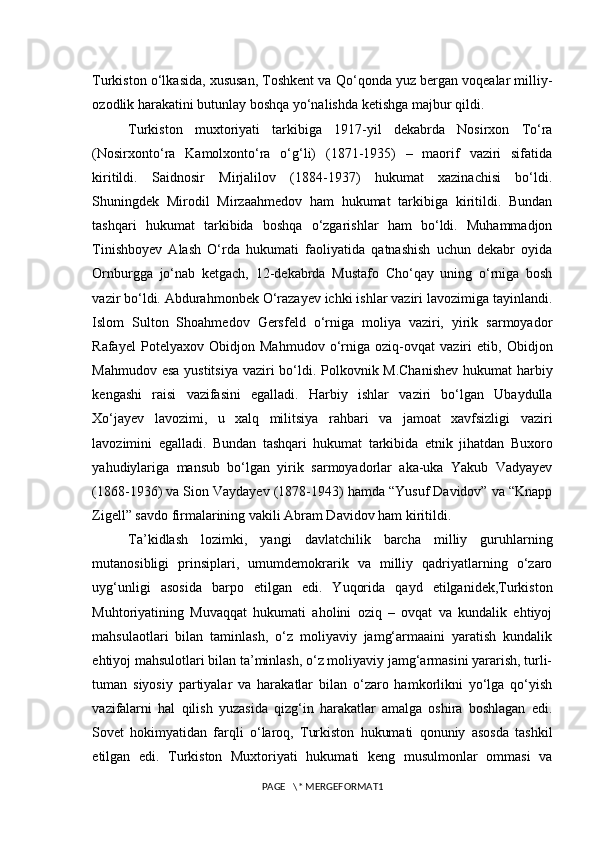 Turkiston o‘lkasida, xususan, Toshkent va Qo‘qonda yuz bergan voqealar milliy-
ozodlik harakatini butunlay boshqa yo‘nalishda ketishga majbur qildi.
Turkiston   muxtoriyati   tarkibiga   1917-yil   dekabrda   Nosirxon   To‘ra
(Nosirxonto‘ra   Kamolxonto‘ra   o‘g‘li)   (1871-1935)   –   maorif   vaziri   sifatida
kiritildi.   Saidnosir   Mirjalilov   (1884-1937)   hukumat   xazinachisi   bo‘ldi.
Shuningdek   Mirodil   Mirzaahmedov   ham   hukumat   tarkibiga   kiritildi.   Bundan
tashqari   hukumat   tarkibida   boshqa   o‘zgarishlar   ham   bo‘ldi.   Muhammadjon
Tinishboyev   Alash   O‘rda   hukumati   faoliyatida   qatnashish   uchun   dekabr   oyida
Ornburgga   jo‘nab   ketgach,   12-dekabrda   Mustafo   Cho‘qay   uning   o‘rniga   bosh
vazir bo‘ldi. Abdurahmonbek O‘razayev ichki ishlar vaziri lavozimiga tayinlandi.
Islom   Sulton   Shoahmedov   Gersfeld   o‘rniga   moliya   vaziri,   yirik   sarmoyador
Rafayel   Potelyaxov   Obidjon   Mahmudov   o‘rniga   oziq-ovqat   vaziri   etib,   Obidjon
Mahmudov esa  yustitsiya  vaziri bo‘ldi. Polkovnik M.Chanishev  hukumat  harbiy
kengashi   raisi   vazifasini   egalladi.   Harbiy   ishlar   vaziri   bo‘lgan   Ubaydulla
Xo‘jayev   lavozimi,   u   xalq   militsiya   rahbari   va   jamoat   xavfsizligi   vaziri
lavozimini   egalladi.   Bundan   tashqari   hukumat   tarkibida   etnik   jihatdan   Buxoro
yahudiylariga   mansub   bo‘lgan   yirik   sarmoyadorlar   aka-uka   Yakub   Vadyayev
(1868-1936) va Sion Vaydayev (1878-1943) hamda “Yusuf Davidov” va “Knapp
Zigell” savdo firmalarining vakili Abram Davidov ham kiritildi.
Ta’kidlash   lozimki,   yangi   davlatchilik   barcha   milliy   guruhlarning
mutanosibligi   prinsiplari,   umumdemokrarik   va   milliy   qadriyatlarning   o‘zaro
uyg‘unligi   asosida   barpo   etilgan   edi.   Yuqorida   qayd   etilganidek,Turkiston
Muhtoriyatining   Muvaqqat   hukumati   aholini   oziq   –   ovqat   va   kundalik   ehtiyoj
mahsulaotlari   bilan   taminlash,   o‘z   moliyaviy   jamg‘armaaini   yaratish   kundalik
ehtiyoj mahsulotlari bilan ta’minlash, o‘z moliyaviy jamg‘armasini yararish, turli-
tuman   siyosiy   partiyalar   va   harakatlar   bilan   o‘zaro   hamkorlikni   yo‘lga   qo‘yish
vazifalarni   hal   qilish   yuzasida   qizg‘in   harakatlar   amalga   oshira   boshlagan   edi.
Sovet   hokimyatidan   farqli   o‘laroq,   Turkiston   hukumati   qonuniy   asosda   tashkil
etilgan   edi.   Turkiston   Muxtoriyati   hukumati   keng   musulmonlar   ommasi   va
PAGE   \* MERGEFORMAT1 