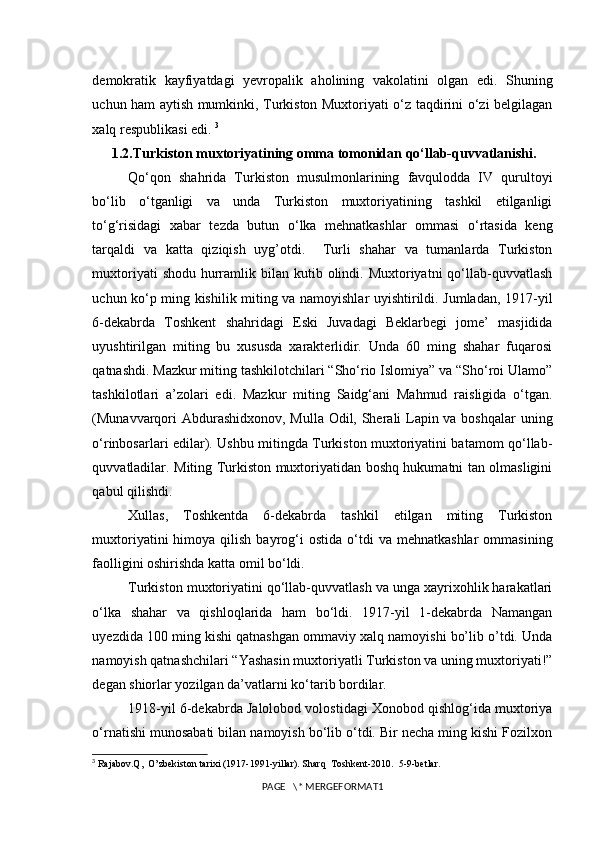 demokratik   kayfiyatdagi   yevropalik   aholining   vakolatini   olgan   edi.   Shuning
uchun ham aytish mumkinki, Turkiston Muxtoriyati o‘z taqdirini o‘zi belgilagan
xalq respublikasi edi.  3
 1.2.Turkiston muxtoriyatining omma tomonidan qo‘llab-quvvatlanishi.
Qo‘qon   shahrida   Turkiston   musulmonlarining   favqulodda   IV   qurultoyi
bo‘lib   o‘tganligi   va   unda   Turkiston   muxtoriyatining   tashkil   etilganligi
to‘g‘risidagi   xabar   tezda   butun   o‘lka   mehnatkashlar   ommasi   o‘rtasida   keng
tarqaldi   va   katta   qiziqish   uyg’otdi.     Turli   shahar   va   tumanlarda   Turkiston
muxtoriyati   shodu  hurramlik bilan  kutib olindi. Muxtoriyatni   qo‘llab-quvvatlash
uchun ko‘p ming kishilik miting va namoyishlar uyishtirildi. Jumladan, 1917-yil
6-dekabrda   Toshkent   shahridagi   Eski   Juvadagi   Beklarbegi   jome’   masjidida
uyushtirilgan   miting   bu   xususda   xarakterlidir.   Unda   60   ming   shahar   fuqarosi
qatnashdi. Mazkur miting tashkilotchilari “Sho‘rio Islomiya” va “Sho‘roi Ulamo”
tashkilotlari   a’zolari   edi.   Mazkur   miting   Saidg‘ani   Mahmud   raisligida   o‘tgan.
(Munavvarqori  Abdurashidxonov, Mulla Odil, Sherali Lapin va boshqalar  uning
o‘rinbosarlari edilar). Ushbu mitingda Turkiston muxtoriyatini batamom qo‘llab-
quvvatladilar. Miting Turkiston muxtoriyatidan boshq hukumatni tan olmasligini
qabul qilishdi.
Xullas,   Toshkentda   6-dekabrda   tashkil   etilgan   miting   Turkiston
muxtoriyatini  himoya  qilish  bayrog‘i   ostida  o‘tdi  va   mehnatkashlar  ommasining
faolligini oshirishda katta omil bo‘ldi. 
Turkiston muxtoriyatini qo‘llab-quvvatlash va unga xayrixohlik harakatlari
o‘lka   shahar   va   qishloqlarida   ham   bo‘ldi.   1917-yil   1-dekabrda   Namangan
uyezdida 100 ming kishi qatnashgan ommaviy xalq namoyishi bo’lib o’tdi. Unda
namoyish qatnashchilari “Yashasin muxtoriyatli Turkiston va uning muxtoriyati!”
degan shiorlar yozilgan da’vatlarni ko‘tarib bordilar. 
1918-yil 6-dekabrda Jalolobod volostidagi Xonobod qishlog‘ida muxtoriya
o‘rnatishi munosabati bilan namoyish bo‘lib o‘tdi. Bir necha ming kishi Fozilxon
3
 Rajabov.Q,  O’zbekiston tarixi (1917-1991-yillar). Sharq  Toshkent-2010.  5-9-betlar.
PAGE   \* MERGEFORMAT1 