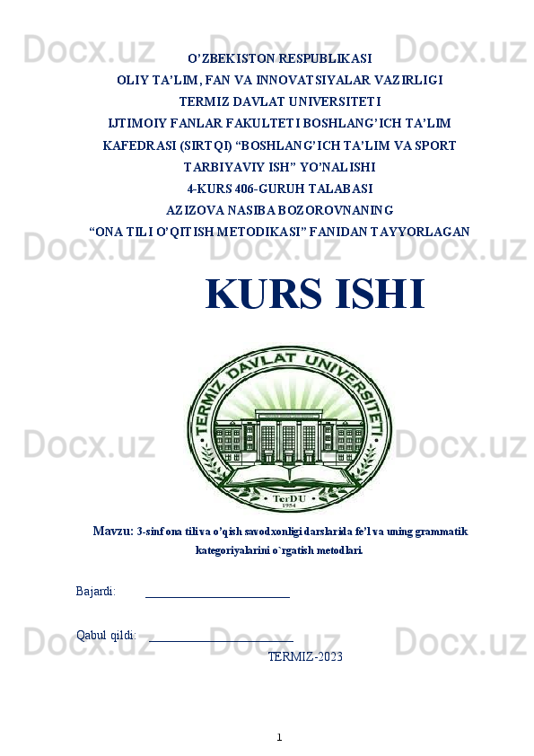 O’ZBEKISTON RESPUBLIKASI
OLIY TA’LIM ,  FAN VA INNOVATSIYALAR VAZIRLIGI
T ERMIZ DAVLAT UNIVERSITETI
IJTIMOIY FANLAR FAKULTETI BOSHLANG’ICH TA’LIM
KAFEDRASI (SIRTQI) “BOSHLANG’ICH TA’LIM VA SPORT
TARBIYAVIY ISH” YO’NALISHI
4-KURS 406-GURUH TALABASI
AZIZOVA NASIBA BOZOROVNANING
“ONA TILI O’QITISH METODIKASI” FANIDAN TAYYORLAGAN
KURS ISHI 
                                  
Mavzu:  3 -sinf ona tili va o’qish savodxonligi darslarida  fe’l va uning grammatik
kategoriyalarini o`rgatish metodlari.
Bajardi:         _______________________
Qabul qildi:    _______________________
TERMIZ-2023 
1 