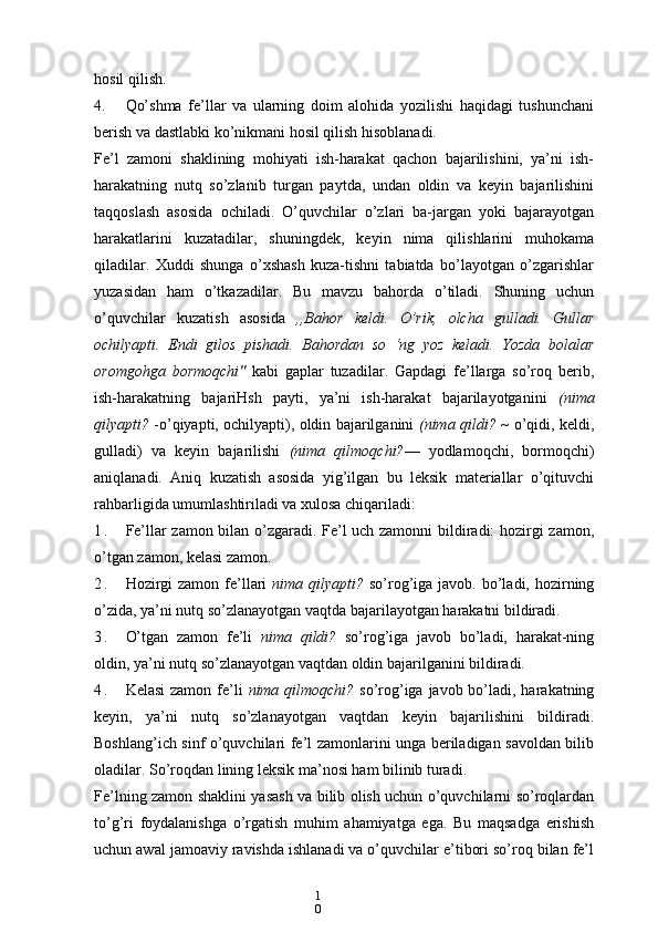 1
0hosil qilish.
4. Qo’shma   fe’llar   va   ularning   doim   alohida   yozilishi   haqidagi   tushunchani
berish va dastlabki ko’nikmani hosil qilish hisoblanadi.
Fe’l   zamoni   shaklining   mohiyati   ish-harakat   qachon   bajarilishini,   ya’ni   ish-
harakatning   nutq   so’zlanib   turgan   paytda,   undan   oldin   va   keyin   bajarilishini
taqqoslash   asosida   ochiladi.   O’quvchilar   o’zlari   ba-jargan   yoki   bajarayotgan
harakatlarini   kuzatadilar,   shuningdek,   keyin   nima   qilishlarini   muhokama
qiladilar.   Xuddi   shunga   o’xshash   kuza-tishni   tabiatda   bo’layotgan   o’zgarishlar
yuzasidan   ham   o’tkazadilar.   Bu   mavzu   bahorda   o’tiladi.   Shuning   uchun
o’quvchilar   kuzatish   asosida   ,,Bahor   keldi.   O’rik,   olcha   gulladi.   Gullar
ochilyapti.   Endi   gilos   pishadi.   Bahordan   so   ‘ng   yoz   keladi.   Yozda   bolalar
oromgohga   bormoqchi"   kabi   gaplar   tuzadilar.   Gapdagi   fe’llarga   so’roq   berib,
ish-harakatning   bajariHsh   payti,   ya’ni   ish-harakat   bajarilayotganini   (nima
qilyapti?   -o’qiyapti, ochilyapti), oldin bajarilganini   (nima qildi? ~   o’qidi, keldi,
gulladi)   va   keyin   bajarilishi   (nima   qilmoqchi? —   yodlamoqchi,   bormoqchi)
aniqlanadi.   Aniq   kuzatish   asosida   yig’ilgan   bu   leksik   materiallar   o’qituvchi
rahbarligida umumlashtiriladi va xulosa chiqariladi:
1 . Fe’llar zamon bilan o’zgaradi. Fe’l uch zamonni  bildiradi: hozirgi zamon,
o’tgan zamon, kelasi zamon.
2 . Hozirgi  zamon  fe’llari   nima qilyapti?   so’rog’iga javob. bo’ladi, hozirning
o’zida, ya’ni nutq so’zlanayotgan vaqtda bajarilayotgan harakatni bildiradi.
3 . O’tgan   zamon   fe’li   nima   qildi?   so’rog’iga   javob   bo’ladi,   harakat-ning
oldin, ya’ni nutq so’zlanayotgan vaqtdan oldin bajarilganini bildiradi.
4 . Kelasi  zamon fe’li   nima qilmoqchi?   so’rog’iga javob bo’ladi, harakatning
keyin,   ya’ni   nutq   so’zlanayotgan   vaqtdan   keyin   bajarilishini   bildiradi.
Boshlang’ich sinf o’quvchilari fe’l zamonlarini unga beriladigan savoldan bilib
oladilar. So’roqdan lining leksik ma’nosi ham bilinib turadi.
Fe’lning zamon shaklini yasash va bilib olish uchun o’quvchilarni so’roqlardan
to’g’ri   foydalanishga   o’rgatish   muhim   ahamiyatga   ega.   Bu   maqsadga   erishish
uchun awal jamoaviy ravishda ishlanadi va o’quvchilar e’tibori so’roq bilan fe’l