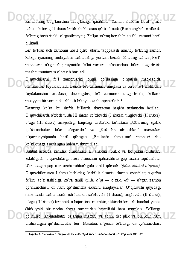 1
1zamonining   bog’lanishini   aniq-lashga   qaratiladi.   Zamon   shaklini   hosil   qilish
uchun   fe’lning   II   shaxs   birlik   shakli   asos   qilib   olinadi   (Boshlang’ich   sinflarda
fe’lning bosh shakli o’rganilmaydi). Fe’lga so’roq berish bilan fe’l zamoni hosil
qilinadi.
Bir   fe’ldan   uch   zamonni   hosil   qilib,   ularni   taqqoslash   mashqi   fe’lning   zamon
kategoriyasining mohiyatini  tushunishga  yordam  beradi. Shuning uchun ,,Fe’l"
mavzusini   o’rganish   jarayonida   fe’lni   zamon   qo’shimchasi   bilan   o’zgartirish
mashqi muntazam o’tkazib boriladi.
O’quvchilarni   fe’l   zamonlarini   ongli   qo’llashga   o’rgatish   maq-sadida
matnlardan foydalaniladi. Bunda fe’l zamonini  aniqlash va biror fe’l  shaklidan
foydalanishni   asoslash,   shuningdek,   fe’l   zamonini   o’zgartirish,   fe’llarni
muayyan bir zamonda ishlatib hikoya tuzish topshiriladi. 2
Dasturga   ko’ra,   bu   sinfda   fe’llarda   shaxs-son   haqida   tushuncha   beriladi.
O’quvchilarda o’zbek tilida III shaxs: so’zlovchi (I shaxs), tinglovchi (II shaxs),
o’zga   (III   shaxs)   mavjudligi   haqidagi   dastlabki   ko’nikma   ,,Otlarning   egalik
qo’shimchalari   bilan   o’zgarishi"   va   ,,Kishi-lik   olmoshlari"   mavzulari
o’rganilayotganda   hosil   qilingan.   „Fe’llarda   shaxs-son"   mavzusi   shu
ko’nikmaga asoslangan holda tushuntiriladi.
Suhbat   asosida   kishilik   olmoshlari   III   shaxsni,   birlik   va   ko’plikni   bildirishi
eslatilgach,   o’quvchilarga   men   olmoshini   qatnashtirib   gap   tuzish   topshiriladi.
Ular   tuzgan   gap   o’qituvchi   rahbarligida   tahlil   qilinadi   ‘(Men   kitobni   o’qidim).
O’quvchilar   men   I   shaxs   birlikdagi   kishilik   olmoshi   ekanini   avtadilar;   o’qidim
fe’lini   so’z   tarkibiga   ko’ra   tahlil   qilib,   o’qi   —   o’zak,   -di   —   o’tgan   zamon
qo’shimchasi,   -m   ham   qo’shimcha   ekanini   aniqlaydilar.   O’qituvchi   quyidagi
mazmunda   tushuntiradi:   ish-harakat   so’zlovchi   (I   shaxs),   tinglovchi   (II   shaxs),
o’zga (III shaxs) tomonidan bajarilishi mumkin; ikkinchidan, ish-harakat yakka
(bir)   yoki   bir   necha   shaxs   tomonidan   bajarilishi   ham   mumkin.   Fe’llarga
qo’shilib,   ish-harakatni   bajargan   shaxsni   va   sonni   (ko’plik   va   birlikni)   ham
bildiradigan   qo’shimchalar   bor.   Masalan,   o’qidim   fe’lidagi   -m   qo’shimchasi
2
  Shojalilov A., Toshmatova G., Matjonov S., Sariеv Sh. O’qish kitobi. 4–sinf uchun darslik. – T.: O’qituvchi, 2001. –352 